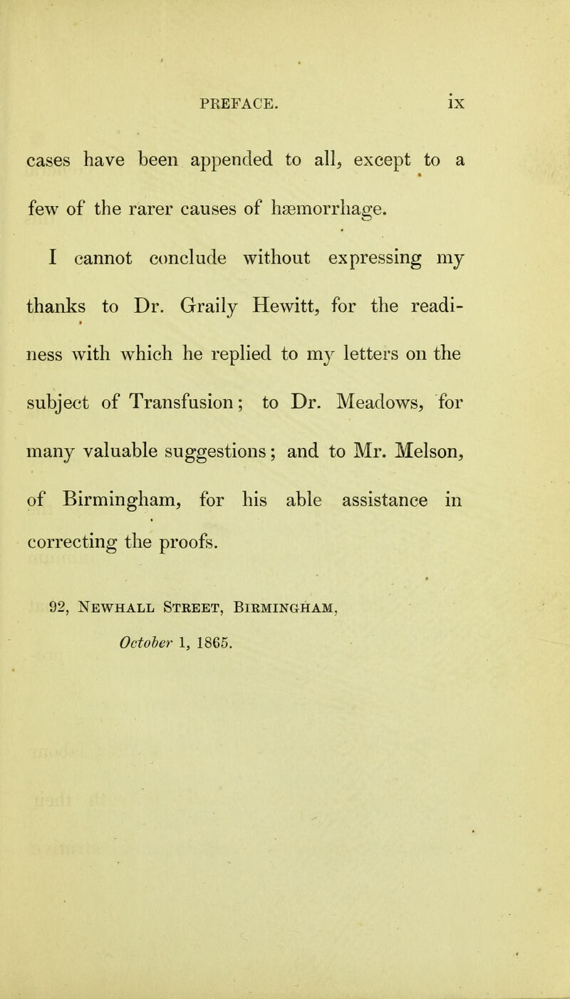 cases have been appended to all, except to a few of the rarer causes of hsemorrliage. I cannot conclude without expressing my thanks to Dr. Graily Hewitt, for the readi- ness with w^hich he replied to my letters on the subject of Transfusion; to Dr. Meadows, for many valuable suggestions; and to Mr. Melson, of Birmingham, for his able assistance in correcting the proofs. 92, Newhall Street, Birmingham, October I, 1865.
