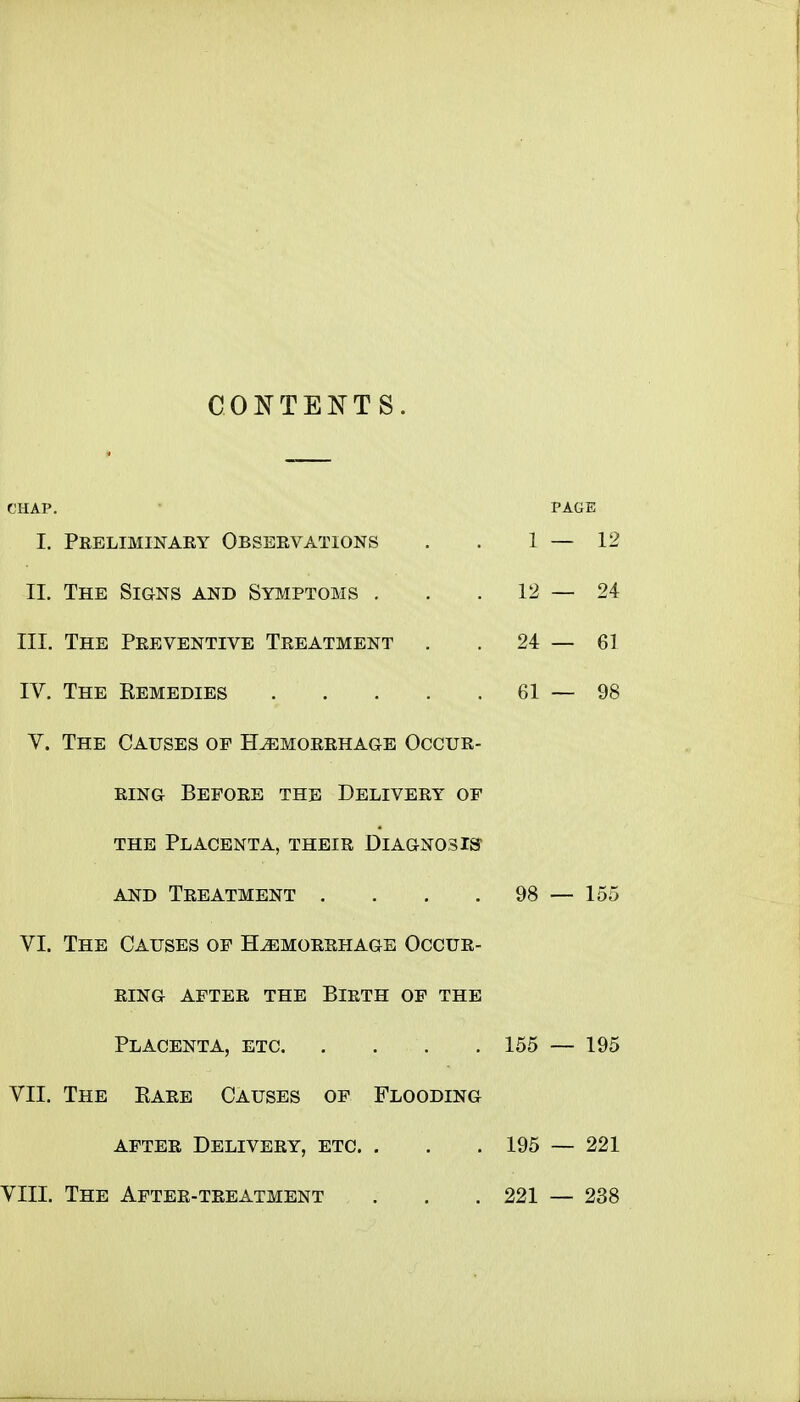 CONTENTS. CHAP. PAGE I. Preliminary Observations . . 1 — 12 II. The Signs and Symptoms . . . 12—24 III. The Preventive Treatment . . 24 — 61 IV. The Remedies 61—98 V. The Causes of Hemorrhage Occur- ring Before the Delivery of the Placenta, their Diagnosis AND Treatment . . . . 98 — 155 VI. The Causes of Hemorrhage Occur- ring AFTER the BIETH OF THE Placenta, etc 155 — 195 VII. The Eare Causes of Flooding after Delivery, etc. . . .195 — 221 VIII. The After-treatment . . . 221 — 238