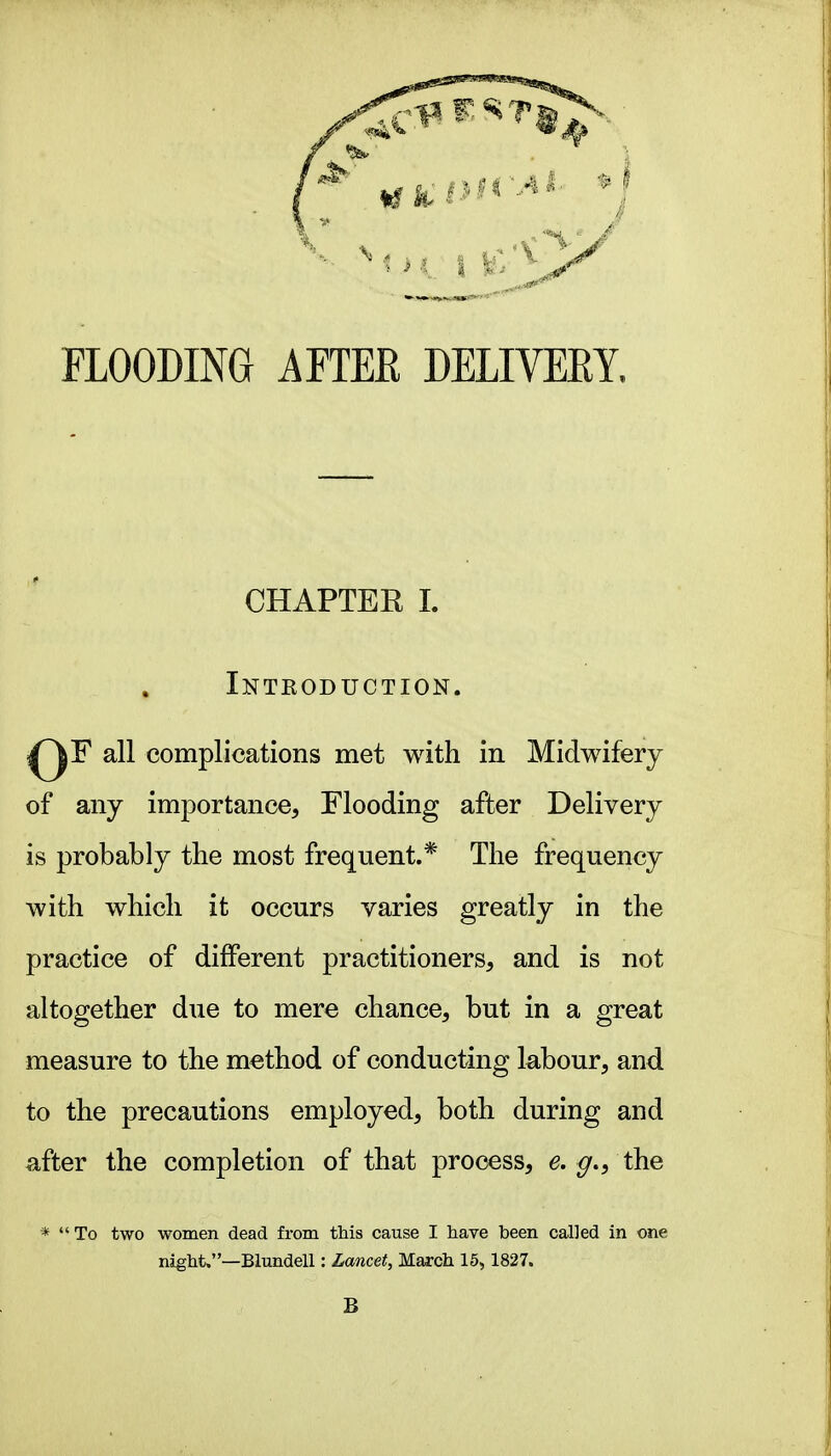 FLOODING AFTEE DELIVEEY. of any importance, Flooding after Delivery is probably the most frequent.* The frequency practice of different practitioners, and is not altogether due to mere chance, but in a great measure to the method of conducting labour, and to the precautions employed, both during and after the completion of that process, e. the *  To two women dead from this cause I have been called in one CHAPTER 1. Introduction. iF all complications met with in Midwifery with which it occurs varies greatly in the na^ht.—Blundell: Lancet, March 15, 1827. B