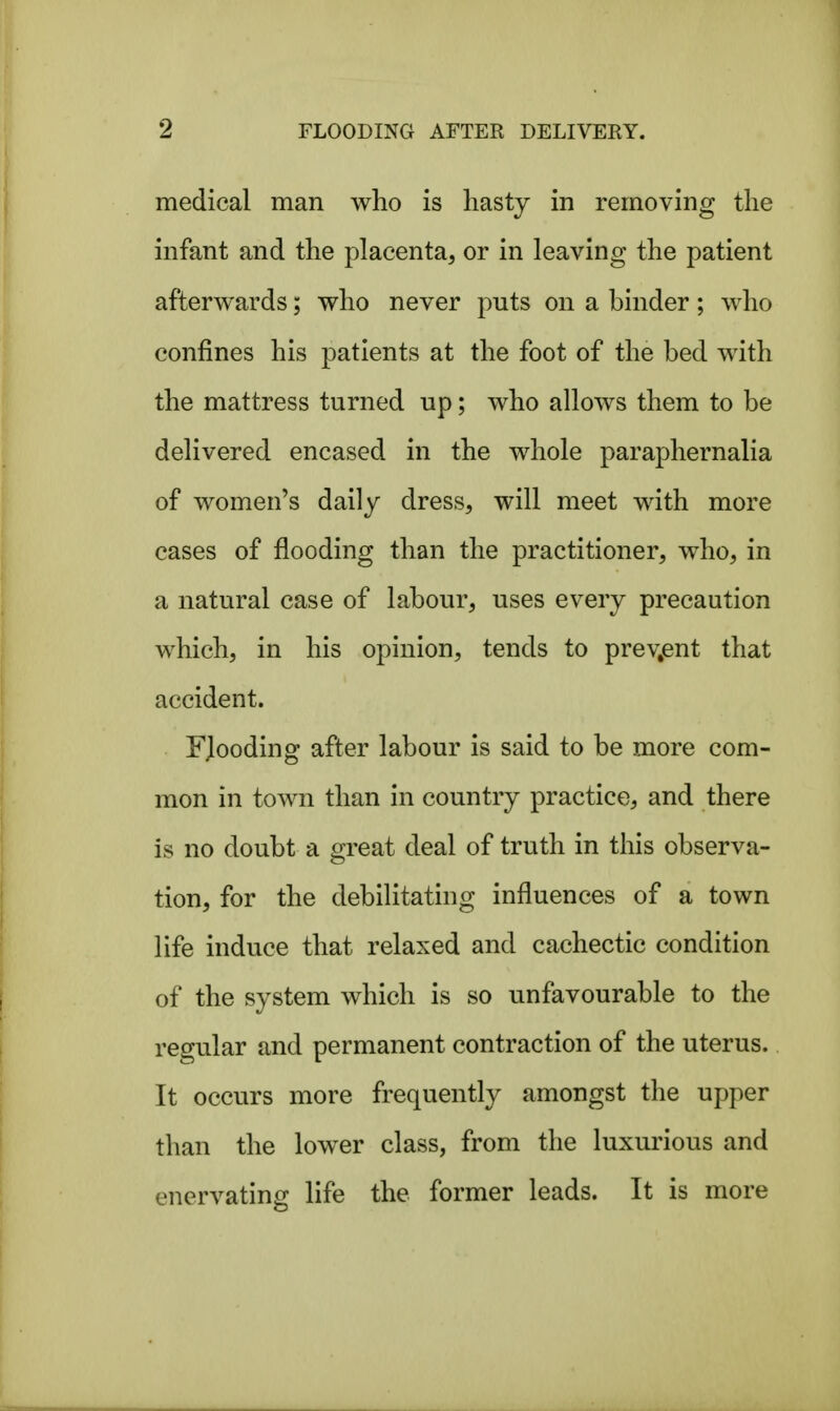 medical man who is hasty in removing the infant and the placenta, or in leaving the patient afterwards; who never puts on a binder; who confines his patients at the foot of the bed with the mattress turned up; who allows them to be delivered encased in the whole paraphernalia of women's daily dress, will meet with more cases of flooding than the practitioner, who, in a natural case of labour, uses every precaution which, in his opinion, tends to present that accident. FJooding after labour is said to be more com- mon in town than in country practice, and there is no doubt a gresLt deal of truth in this observa- tion, for the debilitating influences of a town life induce that relaxed and cachectic condition of the system which is so unfavourable to the regular and permanent contraction of the uterus. It occurs more frequently amongst the upper than the lower class, from the luxurious and enervating life the former leads. It is more