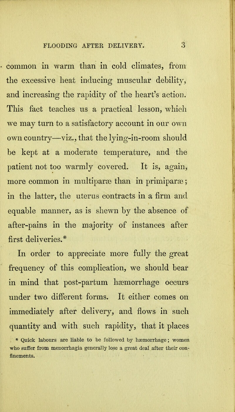 common in warm than in cold climates, from the excessive heat inducing muscular debility, and increasing the rapidity of the heart's action. This fact teaches us a practical lesson, which we may turn to a satisfactory account in our own own country—viz., that the lying-in-room should be kept at a moderate temperature, and the patient not too warmly covered. It is, again, more common in multiparse than in primiparae; in the latter, the uterus contracts in a firm and equable manner, as is shewn by the absence of after-pains in the majority of instances after first deliveries.* In order to appreciate more fully the great frequency of this complication, we should bear in mind that post-partum hgemorrhage occurs under two different forms. It either comes on immediately after delivery, and flows in such quantity and with such rapidity, that it places , * Quick labours are liable to be followed by lisemorrliage; women who suffer from menorrhagia generally lose a great deal after their con- finements.