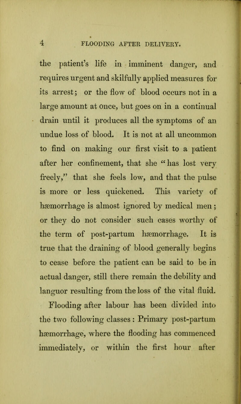 the patient's life in imminent danger, and requires urgent and skilfully applied measures for its arrest; or the flow of blood occurs not in a large amount at once, but goes on in a continual drain until it produces all the symptoms of an undue loss of blood. It is not at all uncommon to find on making our first visit to a patient after her confinement, that she has lost very freely, that she feels low, and that the pulse is more or less quickened. This variety of haemorrhage is almost ignored by medical men ; or they do not consider such cases worthy of the term of post-partum haemorrhage. It is true that the draining of blood generally begins to cease before the patient can be said to be in actual danger, still there remain the debility and languor resulting from the loss of the vital fluid. Flooding after labour has been divided into the two following classes: Primary post-partum haemorrhage, where the flooding has commenced immediately, or within the first hour after