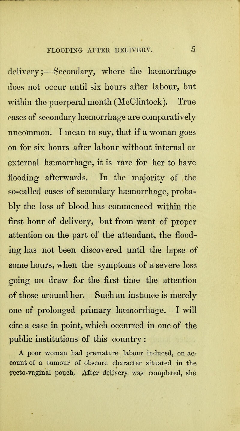 delivery;—Secondary, where the haemorrhage does not occur until six hours after labour, but within the puerperal month (McClintock). True cases of secondary haemorrhage are comparatively uncommon. I mean to say, that if a woman goes on for six hours after labour without internal or external haemorrhage, it is rare for her to have flooding afterwards. In the majority of the so-called cases of secondary haemorrhage, proba- bly the loss of blood has commenced within the first hour of delivery, but from want of proper attention on the part of the attendant, the flood- ing has not been discovered until the lapse of some hours, when the symptoms of a severe loss going on draw for the first time the attention of those around her. Such an instance is merely one of prolonged primary haemorrhage. I will cite a case in point, which occurred in one of the public institutions of this country: A poor woman had premature labour induced, on ac- count of a tumour of obscure character situated in the jrecto-vaginal pouch, Aftpr (JeUverj -v^a^ completed, she