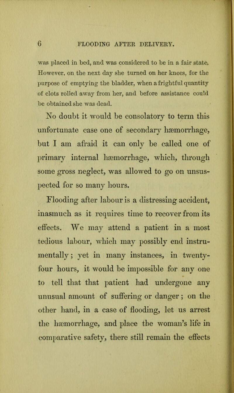 was placed in bed, and was considered to be in a fair state. However, on the next day she turned on her knees, for the purpose of emptying the bladder, when a frightful quantity of clots rolled away from her, and before assistance could be obtained she was dead. No doubt it would be consolatory to term this unfortunate case one of secondary haemorrhage, but I am afraid it can only be called one of primary internal haemorrhage, which, through some gross neglect, was allowed to go on unsus- pected for so many hours. Flooding after labour is a distressing accident, inasmuch as it requires time to recover from its effects. We may attend a patient in a most tedious labour, which may possibly end instru- mentally; yet in many instances, in twenty- four hours, it would be impossible for any one to tell that that patient had undergone any unusual amount of suffering or danger; on the other hand, in a case of flooding, let us arrest the haemorrhage, and place the woman's life in comparative safety, there still remain the effects