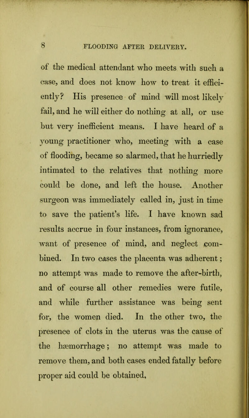 of the medical attendant who meets with such a case, and does not know how to treat it effici- ently? His presence of mind will most likely fail, and he will either do nothing at all, or use but very inefficient means. I have heard of a young practitioner who, meeting with a case of flooding, became so alarmed, that he hurriedly intimated to the relatives that nothing: more could be done, and left the house. Another surgeon was immediately called in, just in time to save the patient's life. I have known sad results accrue in four instances, from ignorance, want of presence of mind, and neglect com- bined. In two cases the placenta was adherent; no attempt was made to remove the after-birth, and of course all other remedies were futile, and while further assistance was being sent for, the women died. In the other two, the presence of clots in the uterus was the cause of the haemorrhage; no attempt was made to remove them, and both cases ended fatally before proper aid could be obtained.