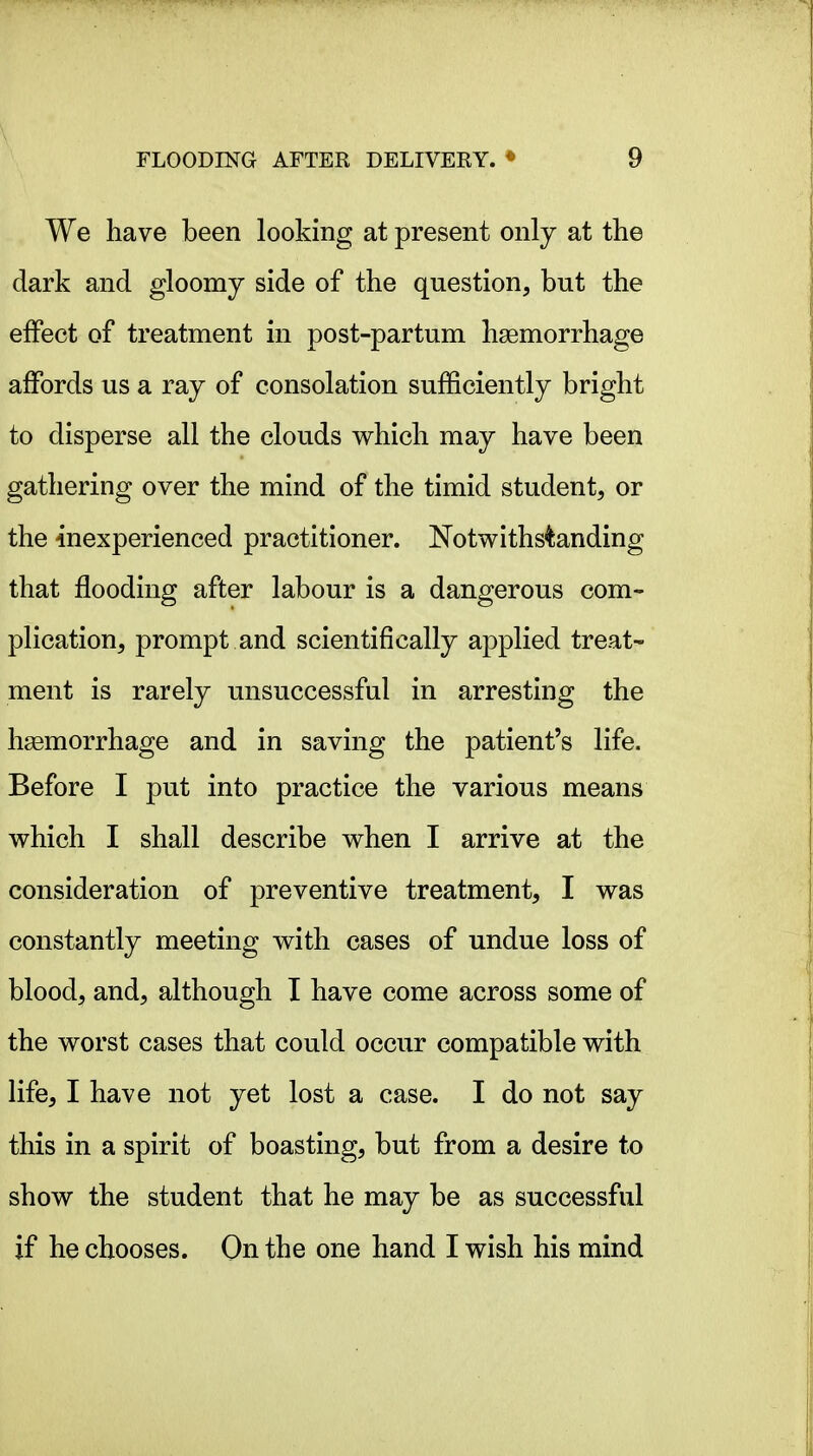 We have been looking at present only at the dark and gloomy side of the question, but the effect of treatment in post-partum haemorrhage affords us a ray of consolation sufficiently bright to disperse all the clouds which may have been gathering over the mind of the timid student, or the inexperienced practitioner. Notwithstanding that flooding after labour is a dangerous com- plication, prompt and scientifically applied treat- ment is rarely unsuccessful in arresting the hasmorrhage and in saving the patient's life. Before I put into practice the various means which I shall describe when I arrive at the consideration of preventive treatment, I was constantly meeting with cases of undue loss of blood, and, although I have come across some of the worst cases that could occur compatible with life, I have not yet lost a case. I do not say this in a spirit of boasting, but from a desire to show the student that he may be as successful if he chooses. On the one hand I wish his mind