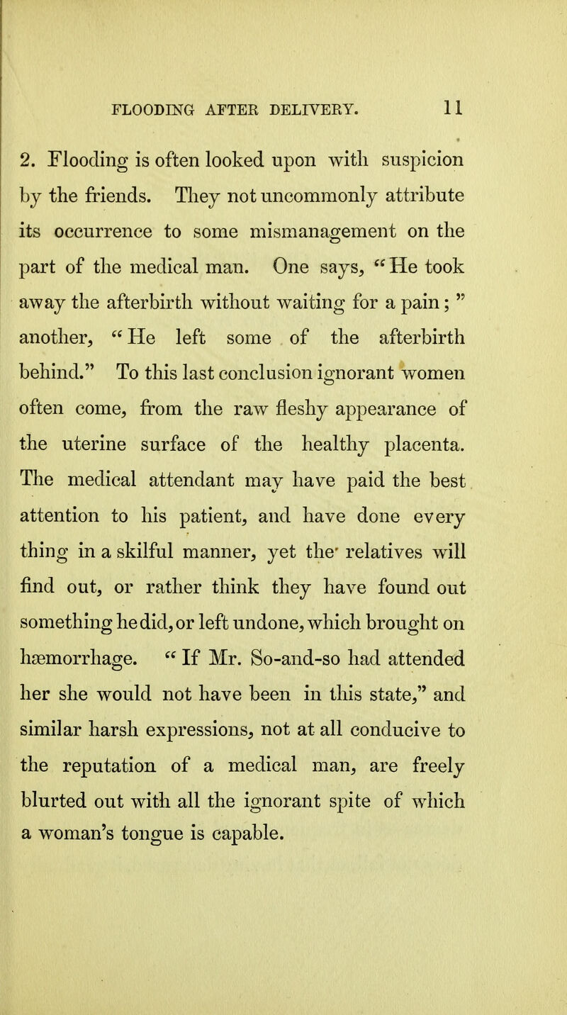 2. Flooding is often looked upon with suspicion by the friends. They not uncommonly attribute its occurrence to some mismanagement on the part of the medical man. One says, He took away the afterbirth without waiting for a pain; another, He left some of the afterbirth behind. To this last conclusion ignorant women often come, from the raw fleshy appearance of the uterine surface of the healthy placenta. The medical attendant may have paid the best attention to his patient, and have done every thing in a skilful manner, yet the' relatives will find out, or rather think they have found out something he did, or left undone, which brought on haemorrhage. If Mr. So-and-so had attended her she would not have been in this state, and similar harsh expressions, not at all conducive to the reputation of a medical man, are freely blurted out with all the ignorant spite of which a woman's tongue is capable.