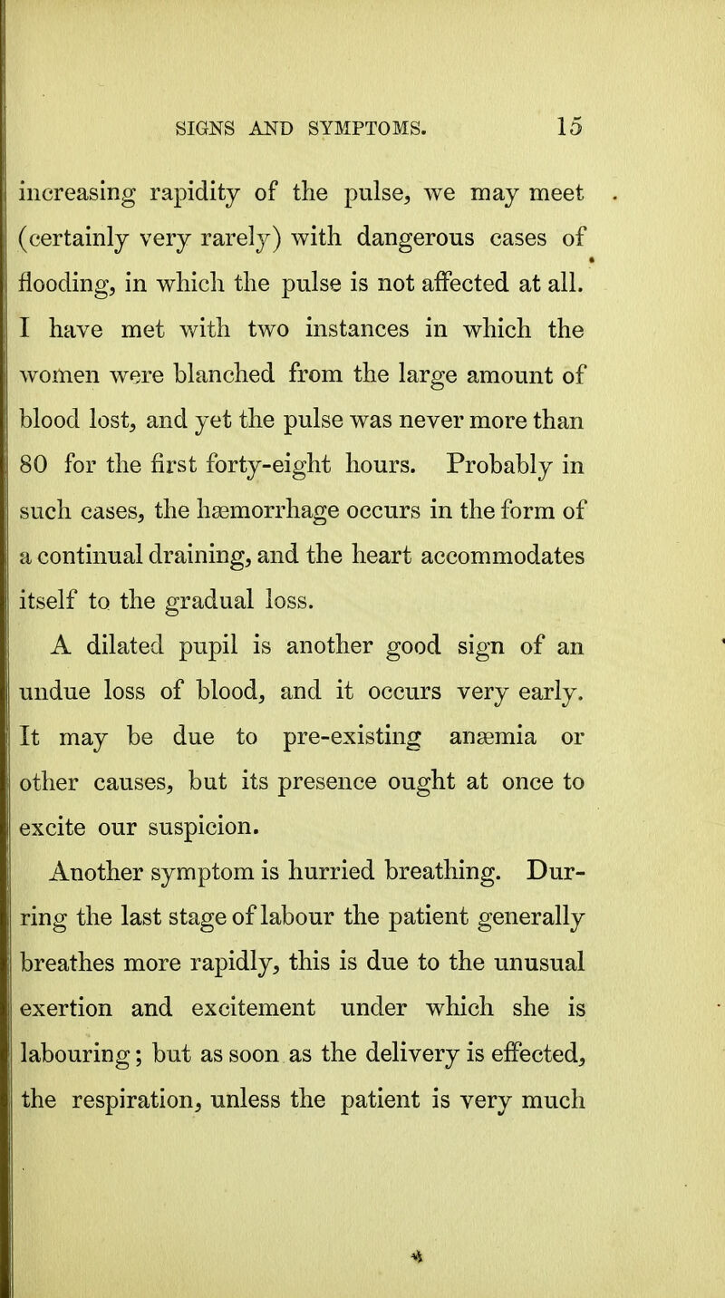 increasing rapidity of the pulse, we may meet (certainly very rarely) with dangerous cases of flooding, in which the pulse is not affected at all. I have met with two instances in which the women were blanched from the large amount of blood lost, and yet the pulse was never more than 80 for the first forty-eight hours. Probably in such cases, the hsemorrhage occurs in the form of a continual draining, and the heart accommodates itself to the gradual loss. A dilated pupil is another good sign of an undue loss of blood, and it occurs very early. It may be due to pre-existing ansemia or other causes, but its presence ought at once to excite our suspicion. Another symptom is hurried breathing. Bur- ring the last stage of labour the patient generally breathes more rapidly, this is due to the unusual exertion and excitement under which she is labouring; but as soon as the delivery is effected, the respiration, unless the patient is very much