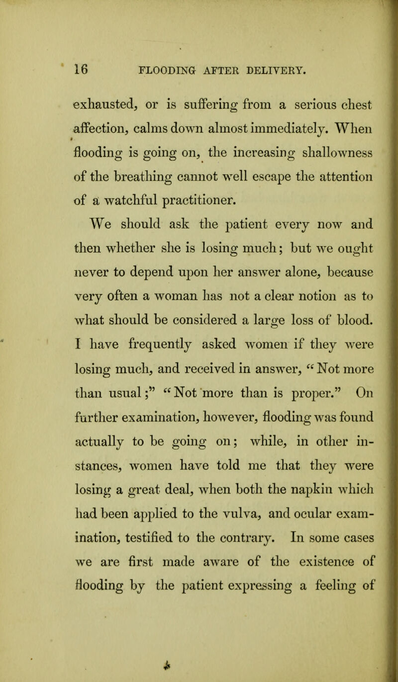 exhausted, or is suffering from a serious chest affection, calms down almost immediately. When flooding is going on, the increasing shallowness of the breathing cannot well escape the attention of a watchful practitioner. We should ask the patient every now and then whether she is losing much; but we ought never to depend upon her answer alone, because very often a woman has not a clear notion as to what should be considered a laro^e loss of blood. I have frequently asked women if they were losing much, and received in answer, Not more than usual; Not more than is proper. On further examination, however, flooding was found actually to be going on; while, in other in- stances, women have told me that they were losing a great deal, when both the napkin which had been applied to the vulva, and ocular exam- ination, testified to the contrary. In some cases we are first made aware of the existence of flooding by the patient expressing a feeling of