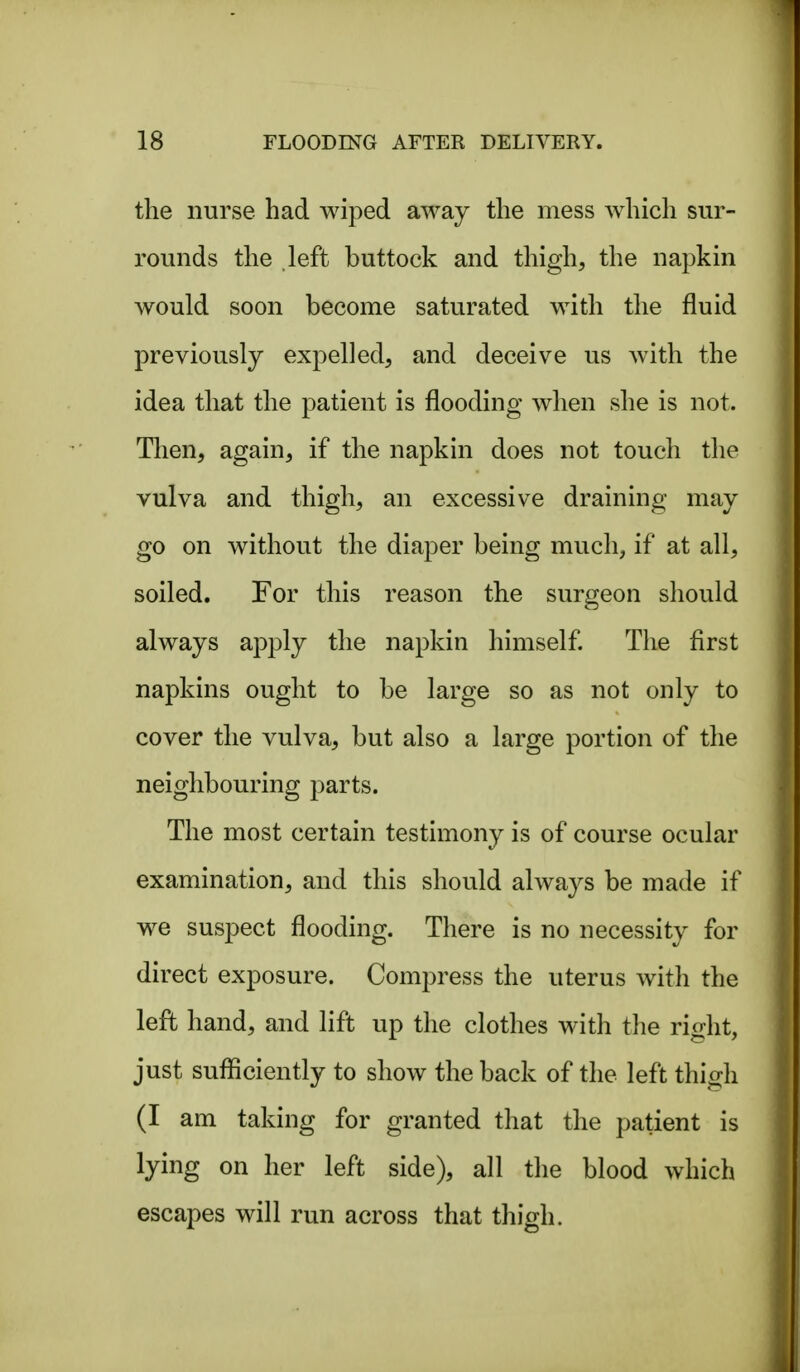 the nurse had wiped away the mess which sur- rounds the left buttock and thigh, the napkin would soon become saturated with the fluid previously expelled, and deceive us with the idea that the patient is flooding when she is not. Then, again, if the napkin does not touch the vulva and thigh, an excessive draining may go on without the diaper being much^ if at all, soiled. For this reason the surgeon should always apply the napkin himself The first napkins ought to be large so as not only to cover the vulva, but also a large portion of the neighbouring parts. The most certain testimony is of course ocular examination, and this should always be made if we suspect flooding. There is no necessity for direct exposure. Compress the uterus with the left hand, and lift up the clothes with the riffht, just sufficiently to show the back of the left thigh (I am taking for granted that the patient is lying on her left side), all the blood which escapes will run across that thigh.