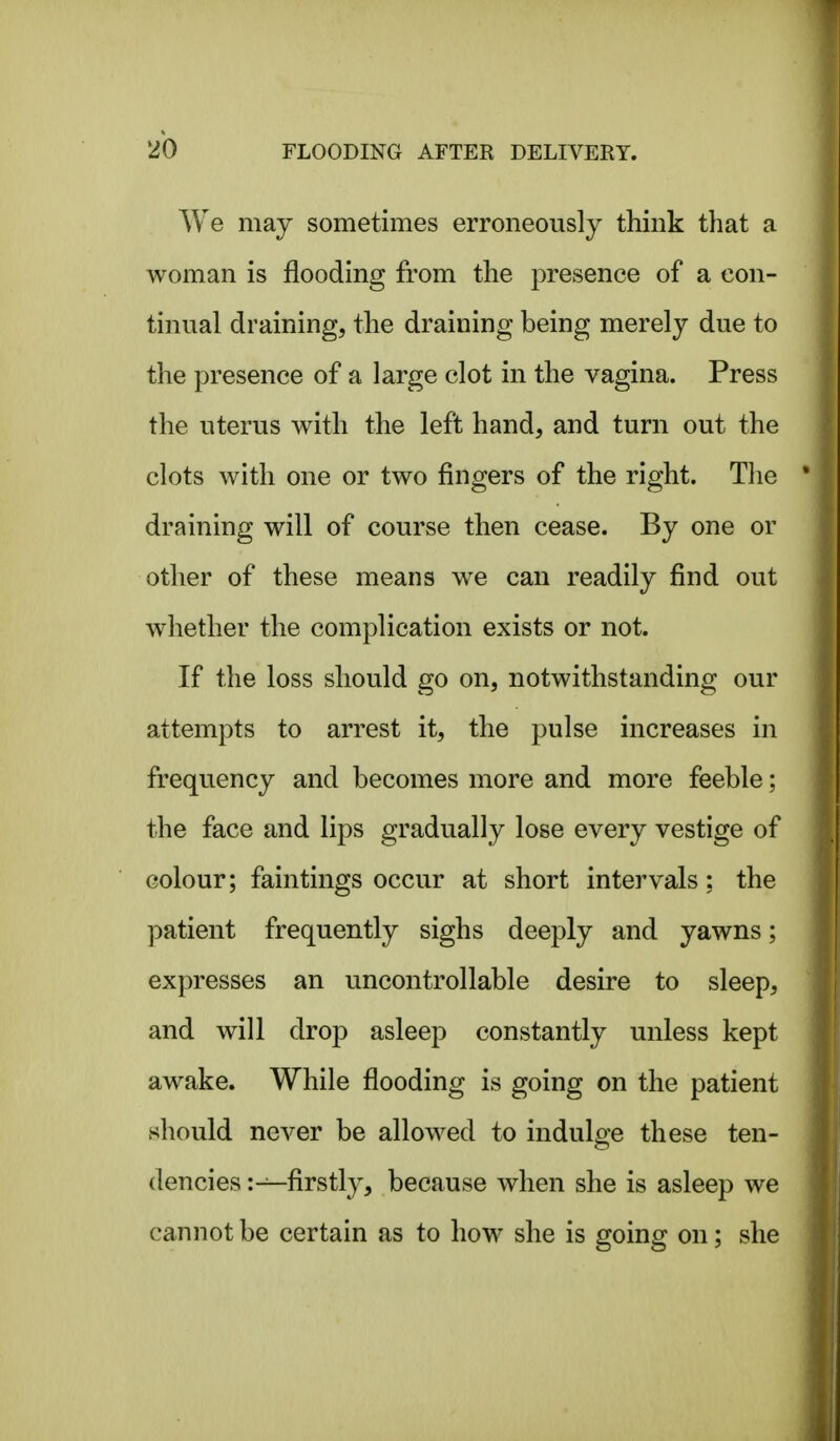 We may sometimes erroneously think that a woman is flooding from the presence of a con- tinual draining, the draining being merely due to the presence of a large clot in the vagina. Press the uterus with the left hand, and turn out the clots with one or two fingers of the right. Tlie draining will of course then cease. By one or other of these means w^e can readily find out whether the complication exists or not. If the loss should go on, notwithstanding our attempts to arrest it, the pulse increases in frequency and becomes more and more feeble; the face and lips gradually lose every vestige of colour; faintings occur at short intervals: the patient frequently sighs deeply and yawns; expresses an uncontrollable desire to sleep, and will drop asleep constantly unless kept awake. While flooding is going on the patient should never be allowed to indulge these ten- dencies :—firstly, because when she is asleep we cannot be certain as to how she is going on; she