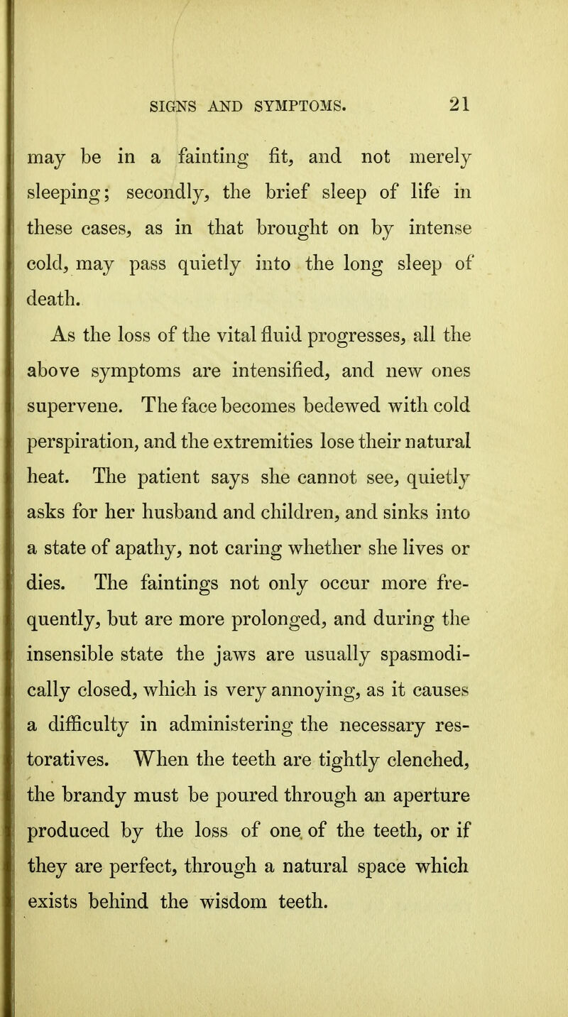 may be in a fainting fit, and not merely sleeping; secondly, the brief sleep of life in these cases, as in that brought on by intense cold, may pass quietly into the long sleep of death. As the loss of the vital fluid progresses, all the above symptoms are intensified, and nev^ ones supervene. The face becomes bedewed with cold perspiration, and the extremities lose their natural heat. The patient says she cannot see, quietly asks for her husband and children, and sinks into a state of apathy, not caring whether she lives or dies. The faintings not only occur more fre- quently, but are more prolonged, and during the insensible state the jaws are usually spasmodi- cally closed, which is very annoying, as it causes a difficulty in administering the necessary res- toratives. When the teeth are tightly clenched, the brandy must be poured through an aperture produced by the loss of one, of the teeth, or if they are perfect, through a natural space which exists behind the wisdom teeth.