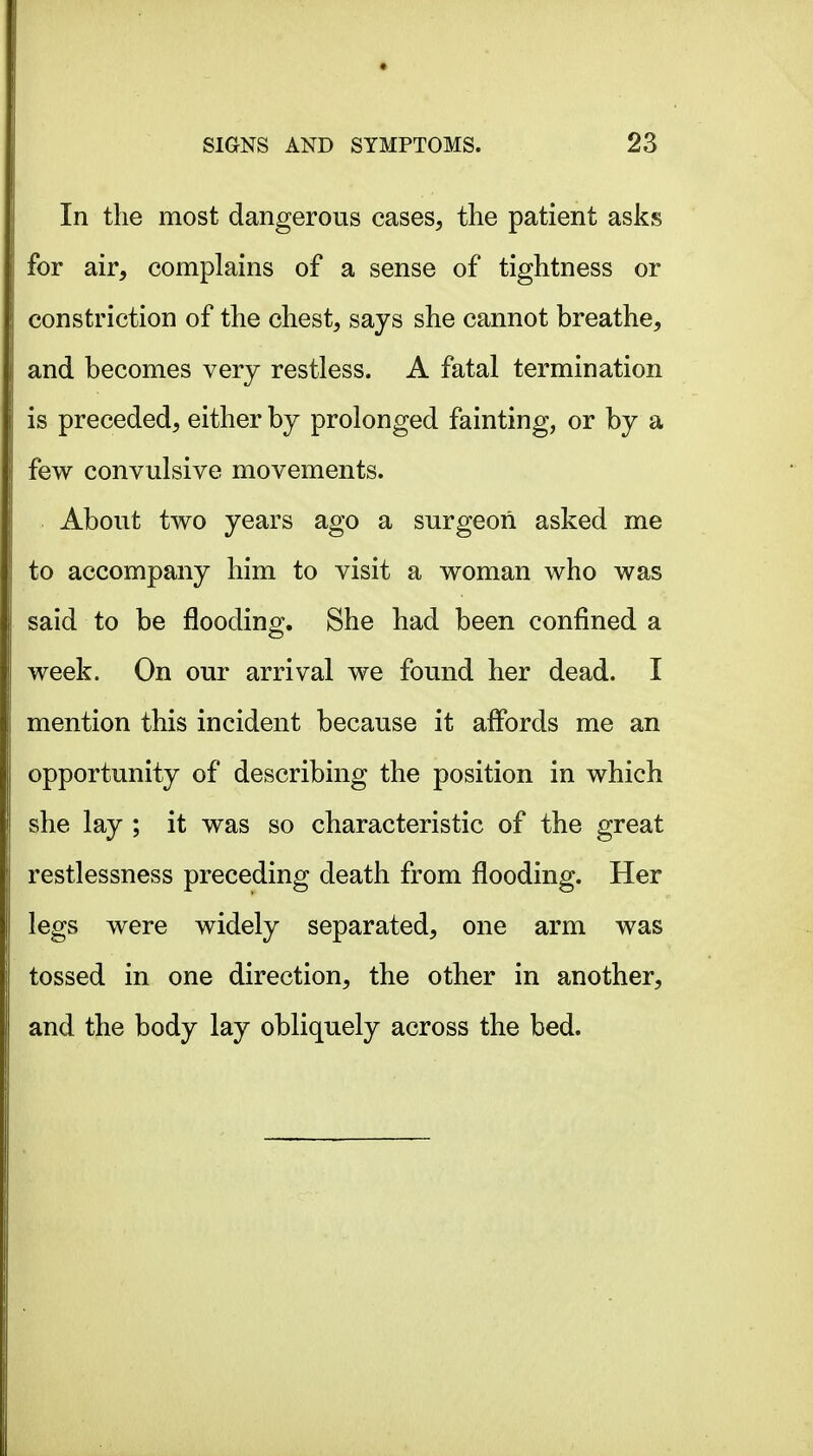 In the most dangerous cases, the patient asks for air, complains of a sense of tightness or constriction of the chest, says she cannot breathe, and becomes very restless. A fatal termination is preceded, either by prolonged fainting, or by a few convulsive movements. About two years ago a surgeon asked me to accompany him to visit a woman who was said to be flooding. She had been confined a week. On our arrival we found her dead. I mention this incident because it affords me an opportunity of describing the position in which she lay ; it was so characteristic of the great restlessness preceding death from flooding. Her legs were widely separated, one arm was tossed in one direction, the other in another, and the body lay obliquely across the bed.