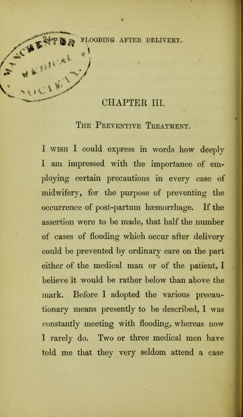- CHAPTEE III. The Preventive Treatment. I WISH I could express in words how deeply I am impressed with the importance of em- ploying certain precautions in every case of midwifery, for the purpose of preventing the occurrence of post-partum haemorrhage. If the assertion were to be made, that half the number of cases of flooding which occur after delivery could be prevented by ordinary care on the part either of the medical man or of the patient, 1 believe it would be rather below than above the mark. Before I adopted the various precau- tionary means presently to be described, I was constantly meeting with flooding, whereas now I rarely do. Two or three medical men have told me that they very seldom attend a case