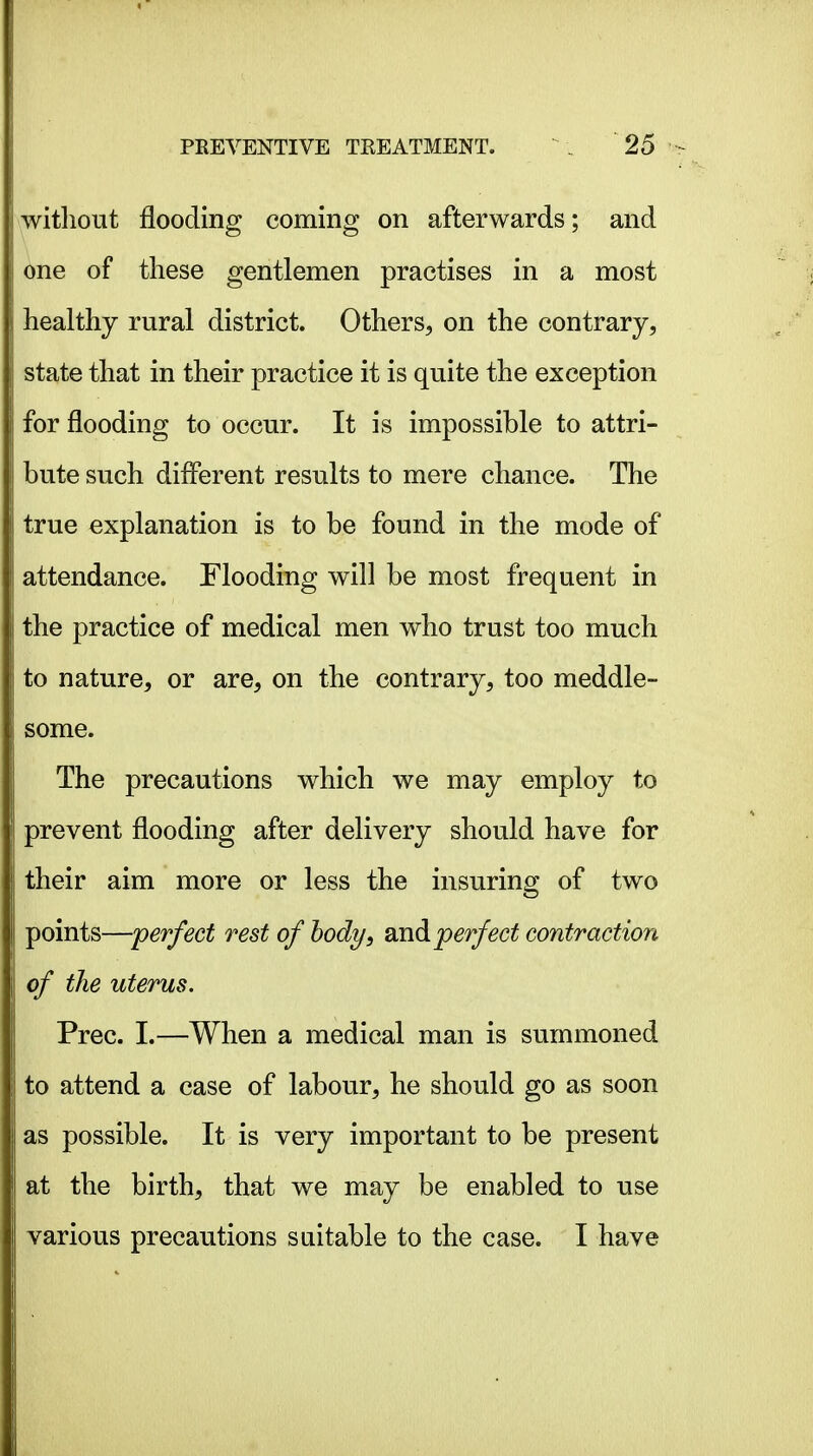without flooding coming on afterwards; and one of these gentlemen practises in a most healthy rural district. Others, on the contrary, state that in their practice it is quite the exception for flooding to occur. It is impossible to attri- bute such different results to mere chance. The true explanation is to be found in the mode of attendance. Flooding will be most frequent in the practice of medical men who trust too much to nature, or are, on the contrary, too meddle- some. The precautions which we may employ to prevent flooding after delivery should have for their aim more or less the insuring of two points—'perfect rest of hody, and perfect contraction of the uterus. Prec. I.—When a medical man is summoned to attend a case of labour, he should go as soon as possible. It is very important to be present at the birth, that we may be enabled to use various precautions suitable to the case. I have