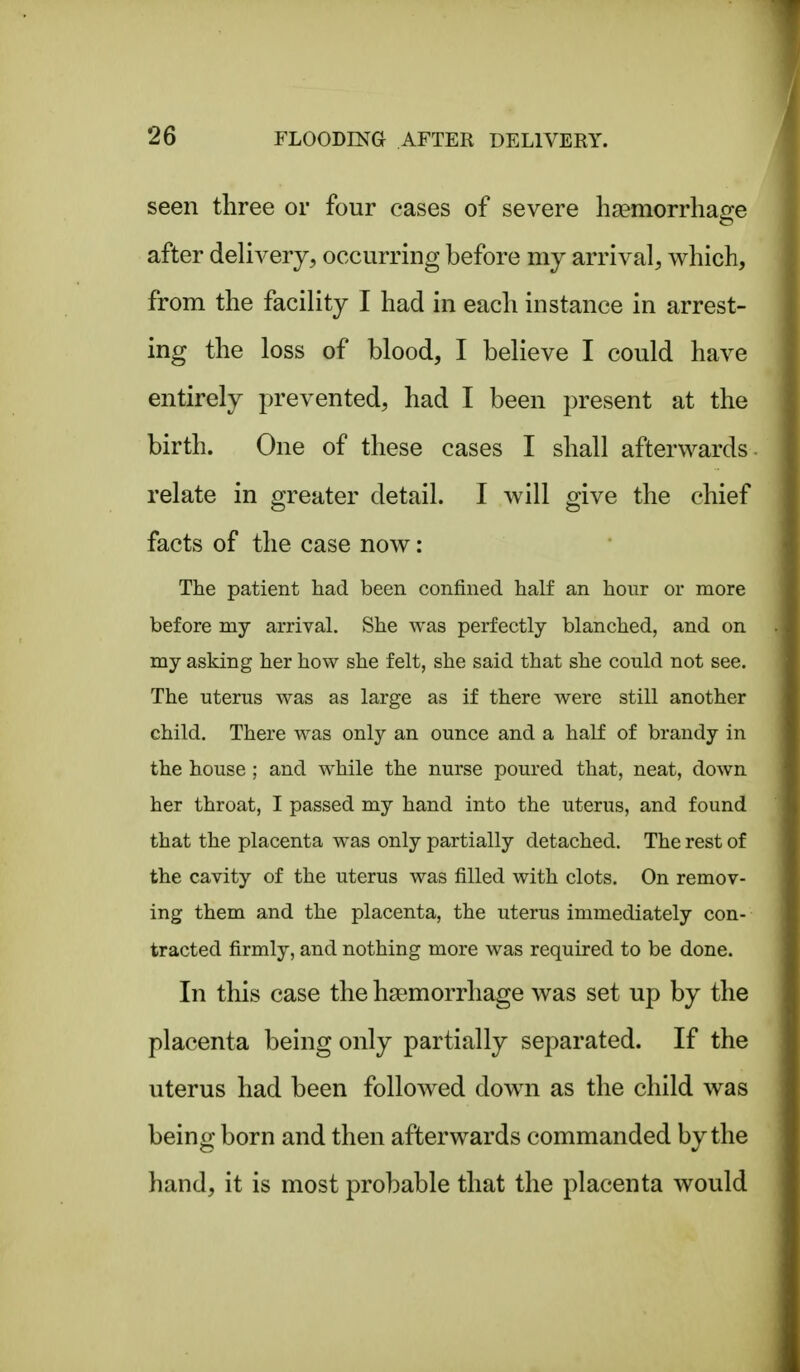 seen three or four cases of severe haemorrhage after delivery, occurring before my arrival, which, from the facility I had in each instance in arrest- ing the loss of blood, I believe I could have entirely prevented, had I been present at the birth. One of these cases I shall afterwards , relate in greater detail. I will give the chief facts of the case now: The patient had been confined half an hour or more before my arrival. She was perfectly blanched, and on my asking her how she felt, she said that she could not see. The uterus was as large as if there were still another child. There was only an ounce and a half of brandy in the house ; and while the nurse poured that, neat, down her throat, I passed my hand into the uterus, and found that the placenta was only partially detached. The rest of the cavity of the uterus was filled with clots. On remov- ing them and the placenta, the uterus immediately con- tracted firmly, and nothing more was required to be done. In this case the haemorrhage was set up by the placenta being only partially separated. If the uterus had been followed down as the child was being born and then afterwards commanded by the hand, it is most probable that the placenta would