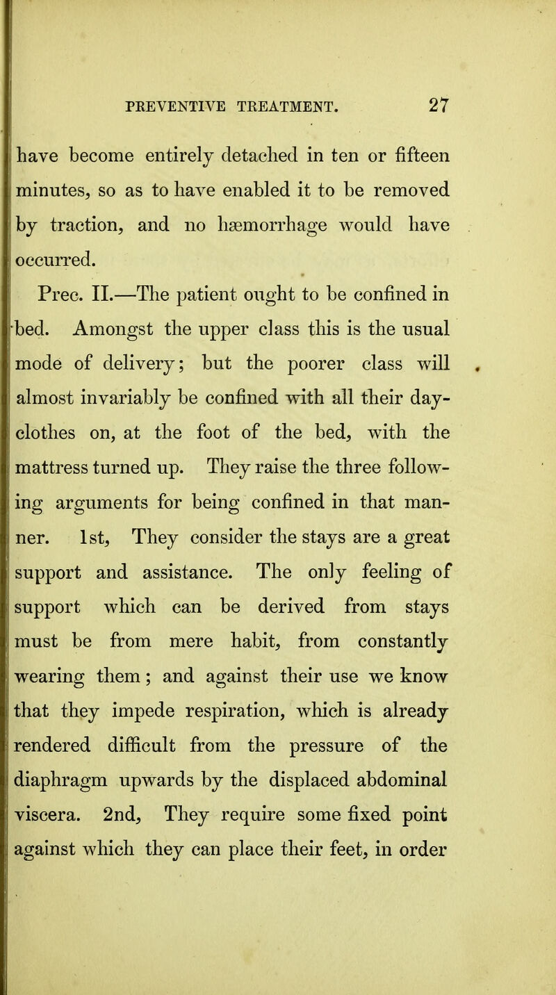 have become entirely detached in ten or fifteen minutes^ so as to have enabled it to be removed by traction, and no haemorrhage would have occurred. Prec. II.—The patient ought to be confined in bed. Amongst the upper class this is the usual mode of delivery; but the poorer class will almost invariably be confined with all their day- clothes on, at the foot of the bed, with the mattress turned up. They raise the three follow- ing arguments for being confined in that man- ner. 1st, They consider the stays are a great support and assistance. The only feeling of support which can be derived from stays must be from mere habit, from constantly wearing them; and against their use we know that they impede respiration, which is already rendered difficult from the pressure of the diaphragm upwards by the displaced abdominal viscera. 2nd, They require some fixed point against which they can place their feet, in order