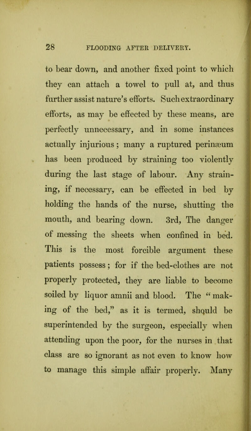 to bear down, and another fixed point to which they can attach a towel to pull at, and thus further assist nature's efforts. Such extraordinary efforts, as may be effected by these means, are perfectly unnecessary, and in some instances actually injurious; many a ruptured perineum has been produced by straining too violently during the last stage of labour. Any strain- ing, if necessary, can be effected in bed by holding the hands of the nurse, shutting the mouth, and bearing down. 3rd, The danger of messing the sheets when confined in bed. This is the most forcible argument these patients possess; for if the bed-clothes are not properly protected, they are liable to become soiled by liquor amnii and blood. The mak- ing of the bed, as it is termed, shquld be superintended by the surgeon, especially wlien attending upon the poor, for the nurses in that class are so ignorant as not even to know how to manage this simple affair properly. Many
