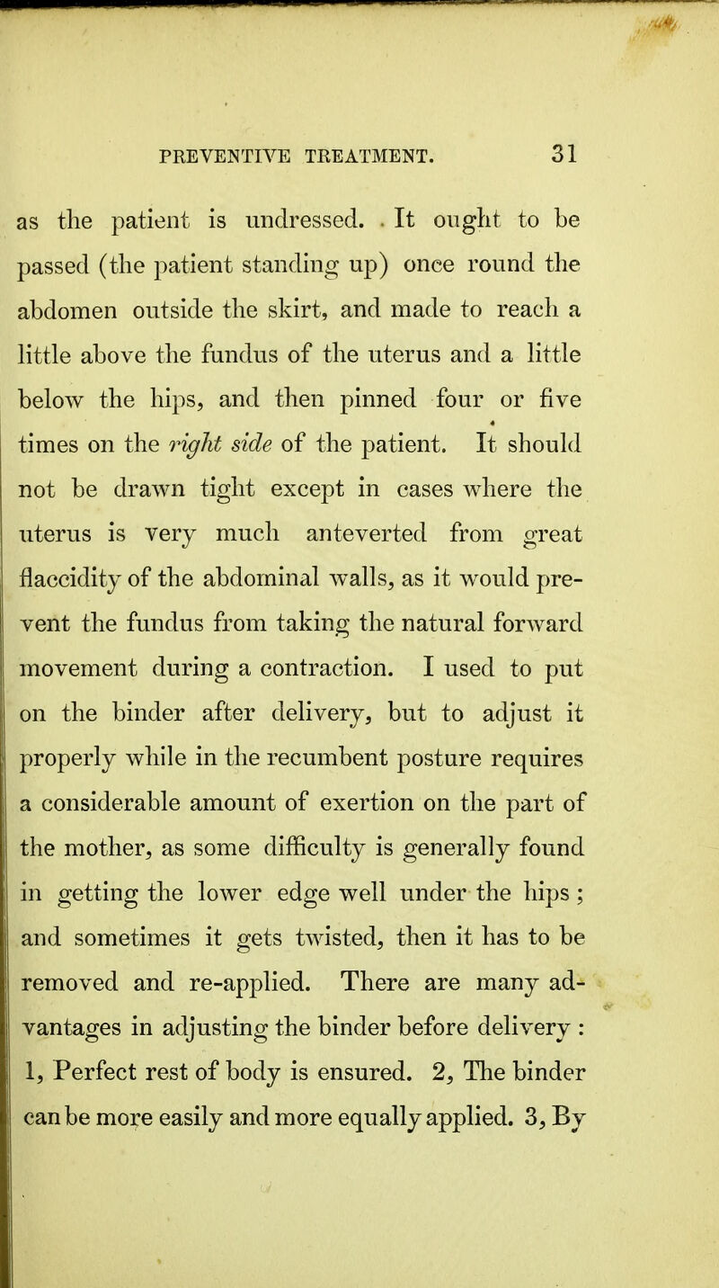 as the patient is undressed. . It oiiglit to be passed (the patient standing up) once round the abdomen outside the skirt, and made to reach a little above the fundus of the uterus and a little below the hips, and then pinned four or five times on the right side of the patient. It should not be drawn tight except in cases where the uterus is very much ante verted from great flaccidity of the abdominal walls, as it would pre- vent the fundus from taking the natural forward movement during a contraction. I used to put on the binder after delivery, but to adjust it properly while in the recumbent posture requires a considerable amount of exertion on the part of the mother, as some difficulty is generally found in getting the lower edge well under the hips ; and sometimes it gets twisted, then it has to be removed and re-applied. There are many ad- vantages in adjusting the binder before delivery : 1, Perfect rest of body is ensured. 2, The binder can be more easily and more equally applied. 3, By