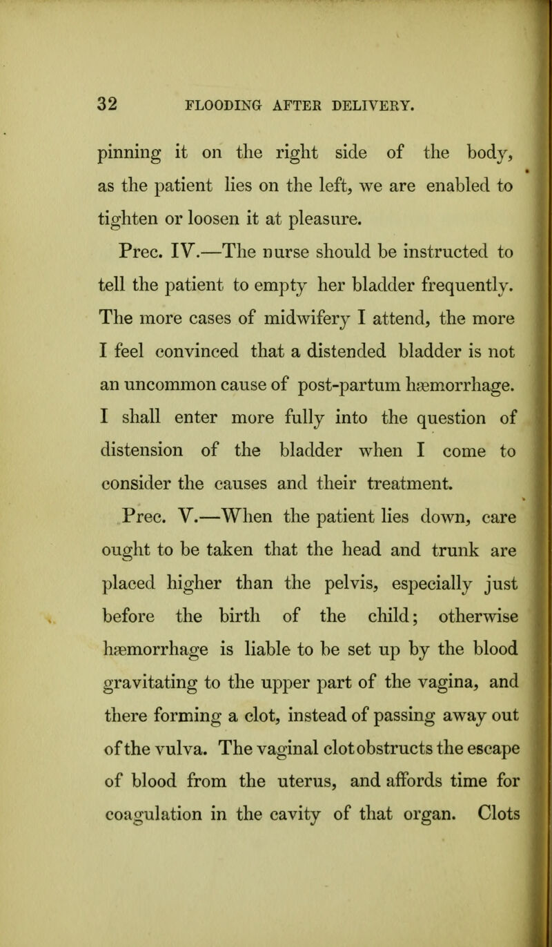 pinning it on the right side of the body, as the patient Hes on the left, we are enabled to tighten or loosen it at pleasure. Prec. IV.—The nurse should be instructed to tell the patient to empty her bladder frequently. The more cases of midwifery I attend, the more I feel convinced that a distended bladder is not an uncommon cause of post-partum hagmorrhage. I shall enter more fully into the question of distension of the bladder when I come to consider the causes and their treatment. Prec. V.—When the patient lies down, care ought to be taken that the head and trunk are placed higher than the pelvis, especially just before the birth of the child; otherwise haemorrhage is liable to be set up by the blood gravitating to the upper part of the vagina, and there forming a clot, instead of passing away out of the vulva. The vaginal clot obstructs the escape of blood from the uterus, and affords time for coagulation in the cavity of that organ. Clots