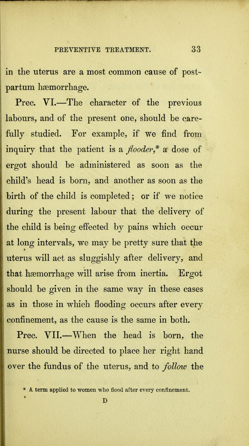 in the uterus are a most common cause of post- partum haemorrhage. Prec. VI.—The character of the previous lahours, and of the present one, should be care- fully studied. For example, if we find from inquiry that the patient is a flooder^^ a dose of ergot should be administered as soon as the child's head is born, and another as soon as the birth of the child is completed; or if we notice during the present labour that the delivery of the child is being effected by pains which occur at long intervals, we may be pretty sure that the uterus will act as sluggishly after delivery, and that haemorrhage will arise from inertia. Ergot should be given in the same way in these cases as in those in which flooding occurs after every confinement, as the cause is the same in both. Prec. YII.—When the head is born, the nurse should be directed to place her right hand over the fundus of the uterus, and to follow the * A term applied to women who flood after every confinement.