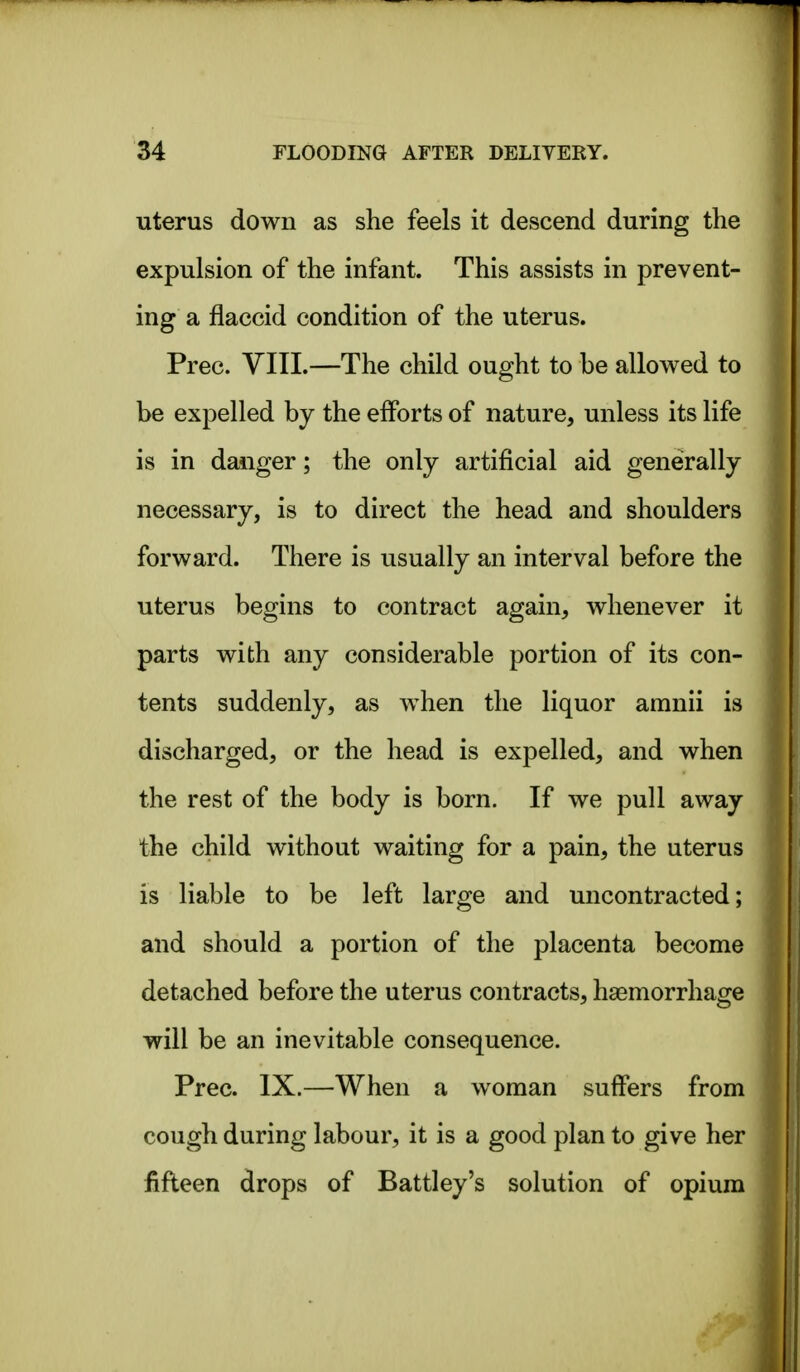 uterus down as she feels it descend during the expulsion of the infant. This assists in prevent- ing a flaccid condition of the uterus. Prec. VIII.—The child ought to he allowed to be expelled by the efforts of nature, unless its life is in danger; the only artificial aid generally necessary, is to direct the head and shoulders forward. There is usually an interval before the uterus begins to contract again, whenever it parts with any considerable portion of its con- tents suddenly, as when the liquor amnii is discharged, or the head is expelled, and when the rest of the body is born. If we pull away the child without waiting for a pain, the uterus is liable to be left large and uncontracted; and should a portion of the placenta become detached before the uterus contracts, haemorrhage will be an inevitable consequence. Prec. IX.—When a woman suffers from cough during labour, it is a good plan to give her fifteen drops of Battley's solution of opium