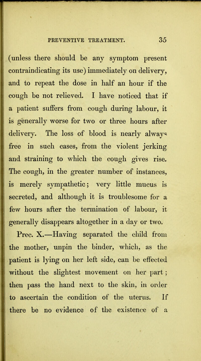 (unless there should be any symptom present contraindicatmg its use) immediately on delivery, and to repeat the dose in half an hour if the cough be not relieved. I have noticed that if a patient suffers from cough during labour, it is generally worse for two or three hours after delivery. The loss of blood is nearly always free in such cases, from the violent jerking and straining to which the cough gives rise. The cough, in the greater number of instances, is merely sympathetic; very little mucus is secreted, and although it is troublesome for a few hours after the termination of labour, it generally disappears altogether in a day or two. Prec. X.—Having separated the child from the mother, unpin the binder, which, as the patient is lying on her left side, can be effected without the slightest movement on her part; then pass the hand next to the skin, in order to ascertain the condition of the uterus. If there be no evidence of the existence of a