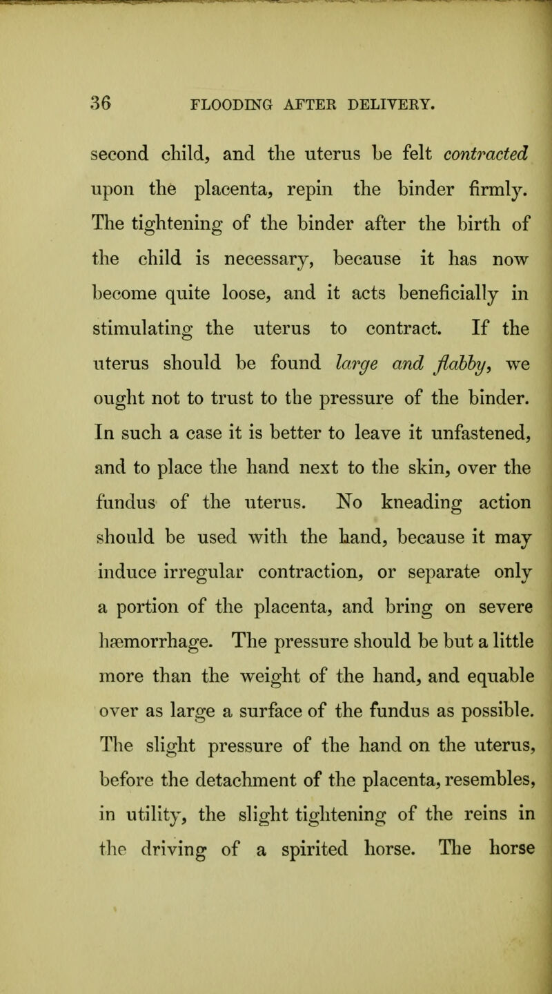 second child, and the uterus be felt contracted upon the placenta, repin the binder firmly. The tightening of the binder after the birth of the child is necessary, because it has now become quite loose, and it acts beneficially in stimulating the uterus to contract. If the uterus should be found large and flabby, we ought not to trust to the pressure of the binder. In such a case it is better to leave it unfastened, and to place the hand next to the skin, over the fundus of the uterus. No kneading action should be used with the hand, because it may induce irregular contraction, or separate only a portion of the placenta, and bring on severe hfemorrhage. The pressure should be but a little more than the weight of the hand, and equable over as large a surface of the fundus as possible. The slight pressure of the hand on the uterus, before the detachment of the placenta, resembles, in utility, the slight tightening of the reins in the driving of a spirited horse. Tlie horse