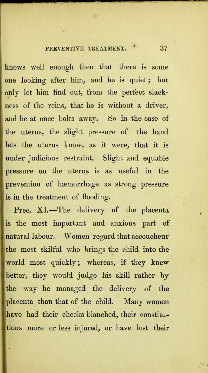 knows well enough then that there is some one looking after him, and he is quiet; but only let him find out, from the perfect slack- ness of the reins, that he is without a driver, and he at once bolts away. So in the case of the uterus, the slight pressure of the hand lets the uterus know, as it were, that it is under judicious restraint. Slight and equable pressure on the uterus is as useful in the prevention of haemorrhage as strong pressure is in the treatment of flooding. Prec. XI.—The delivery of the placenta is the most important and anxious part of natural labour. Women regard that accoucheur Ithe most skilful who brings the child into the world most quickly; whereas, if they knew better, they would judge his skill rather by ithe way he managed the delivery of the jlplacenta than that of the child. Many women ihave had their cheeks blanched, their constitu- tions more or less injured, or have lost their