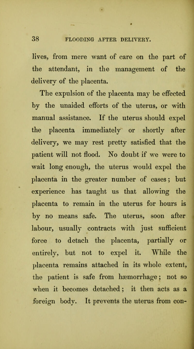 lives, from mere want of care on the part of the attendant, in the management of the dehvery of the placenta. The expulsion of the placenta may be effected by the unaided efforts of the uterus, or with manual assistance. If the uterus should expel the placenta immediately or shortly after delivery, we may rest pretty satisfied that the patient will not flood. No doubt if we were to wait long enough, the uterus would expel the placenta in the greater number of cases; but experience has taught us that allowing the placenta to remain in the uterus for hours is by no means safe. Tlie uterus, soon after labour, usually contracts with just sufficient force to detach the placenta, partially or entirely, but not to expel it. While the placenta remains attached in its whole extent, the patient is safe from haemorrhage; not so when it becomes detached; it then acts as a foreign body. It prevents the uterus from con-