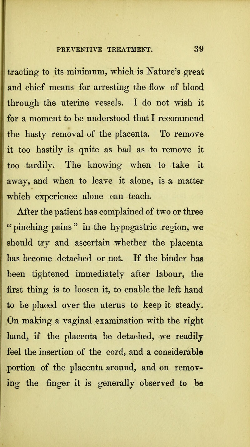 tracting to its minimum, which is Nature's great and chief means for arresting the flow of blood through the uterine vessels. I do not wish it for a moment to be understood that I recommend the hasty removal of the placenta. To remove it too hastily is quite as bad as to remove it too tardily. The knowing when to take it away, and when to leave it alone, is a matter which experience alone can teach. After the patient has complained of two or three pinching pains  in the hypogastric region, we should try and ascertain whether the placenta has become detached or not. If the binder has been tightened immediately after labour, the first thing is to loosen it, to enable the left hand to be placed over the uterus to keep it steady. On making a vaginal examination with the right hand, if the placenta be detached, we readily feel the insertion of the cord, and a considerable portion of the placenta around, and on remov- ing the finger it is generally observed to be