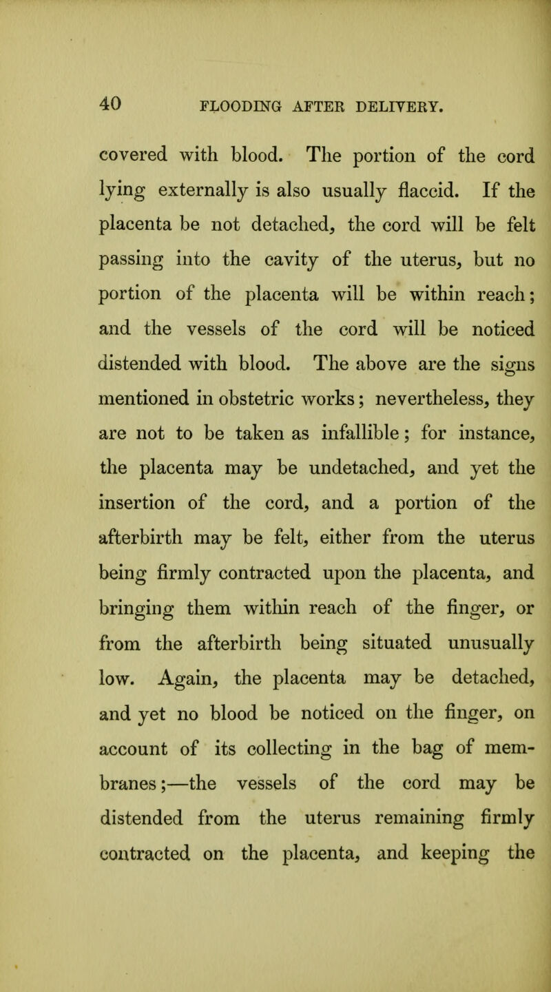 covered with blood. The portion of the cord lying externally is also usually flaccid. If the placenta be not detached, the cord will be felt passing into the cavity of the uterus, but no portion of the placenta will be within reach; and the vessels of the cord will be noticed distended with blood. The above are the simis mentioned in obstetric works; nevertheless, they are not to be taken as infallible; for instance, the placenta may be undetached, and yet the insertion of the cord, and a portion of the afterbirth may be felt, either from the uterus being firmly contracted upon the placenta, and bringing them within reach of the finger, or from the afterbirth being situated unusually low. Again, the placenta may be detached, and yet no blood be noticed on the finger, on account of its collecting in the bag of mem- branes;—the vessels of the cord may be distended from the uterus remaining firmly contracted on the placenta, and keeping the