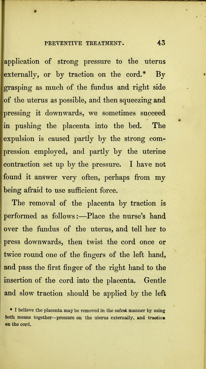 application of strong pressure to the uterus iexternally, or by traction on the cord.* By Igrasping as much of the fimdus and right side of the uterus as possible, and then squeezing and pressing it downwards, we sometimes succeed in pushing the placenta into the bed. The expulsion is caused partly by the strong com- pression employed, and partly by the uterine contraction set up by the pressure. I have not bund it answer very often, perhaps from my Deing afraid to use sufficient force. The removal of the placenta by traction is performed as follows:—Place the nurse's hand over the fundus of the uterus, and tell her to press downwards, then twist the cord once or twice round one of the fingers of the left hand, and pass the first finger of the right hand to the insertion of the cord into the placenta. Gentle and slow traction should be applied by the left * I believe tlie placenta may be removed in the safest manner by using both means together—pressure on the uterus externally, and traotiom on the cord.