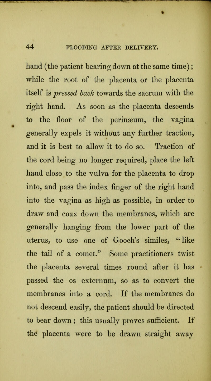hand (the patient bearing down at the same time); while the root of the placenta or the placenta itself is pressed hack towards the sacrum with the right hand. As soon as the placenta descends to the floor of the peringeum, the vagina generally expels it without any further traction, and it is best to allow it to do so. Traction of the cord being no longer required, place the left hand close to the vulva for the placenta to drop into, and pass the index finger of the right hand into the vagina as high as possible, in order to draw and coax down the membranes, which are generally hanging from the lower part of the uterus, to use one of Gooch's similes, like the tail of a comet. Some practitioners twist the placenta several times round after it has passed the os externum, so as to convert the membranes into a cord. If the membranes do not descend easily, the patient should be directed to bear down ; this usually proves sufficient. If the placenta were to be drawn straight away