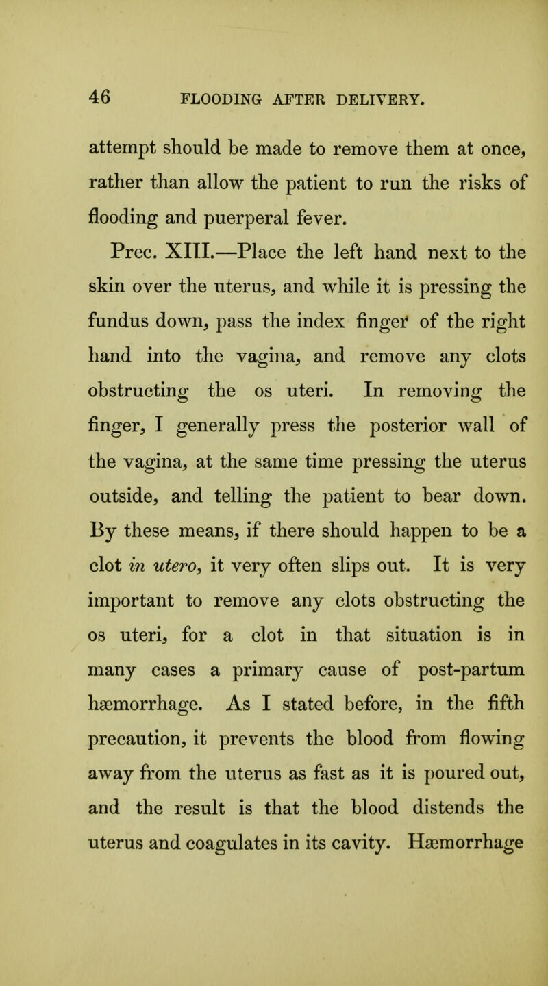 attempt should be made to remove them at once, rather than allow the patient to run the risks of flooding and puerperal fever. Prec. XIII.—Place the left hand next to the skin over the uterus, and while it is pressing the fundus down, pass the index finger of the right hand into the vagina, and remove any clots obstructing the os uteri. In removing the finger, I generally press the posterior wall of the vagina, at the same time pressing the uterus outside, and telling the patient to bear down. By these means, if there should happen to be a clot in utero, it very often slips out. It is very important to remove any clots obstructing the OS uteri, for a clot in that situation is in many cases a primary cause of post-partum haemorrhage. As I stated before, in the fifth precaution, it prevents the blood fi:'om flowing away from the uterus as fast as it is poured out, and the result is that the blood distends the uterus and coagulates in its cavity. Haemorrhage