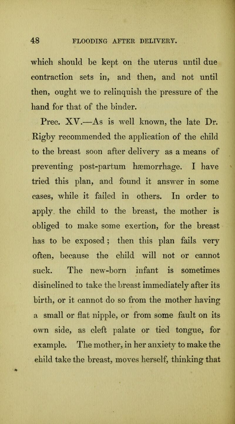 which should be kept on the uterus until due contraction sets in, and then, and not until then, ought we to relinquish the pressure of the hand for that of the binder. Prec. Xy.—As is well known, the late Dr. Rigby recommended the application of the child to the breast soon after delivery as a means of preventing post-partum haemorrhage. I have tried this plan, and found it answer in some cases, while it failed in others. In order to apply, the child to the breast, the mother is obliged to make some exertion, for the breast has to be exposed; then this plan fails very often, because the child will not or cannot suck. The new-born infant is sometimes disinclined to take the breast immediately after its birth, or it cannot do so from the mother having a small or flat nipple, or from some fault on its own side, as cleft palate or tied tongue, for example. The mother, in her anxiety to make the ehild take the breast, moves herself, thinking that