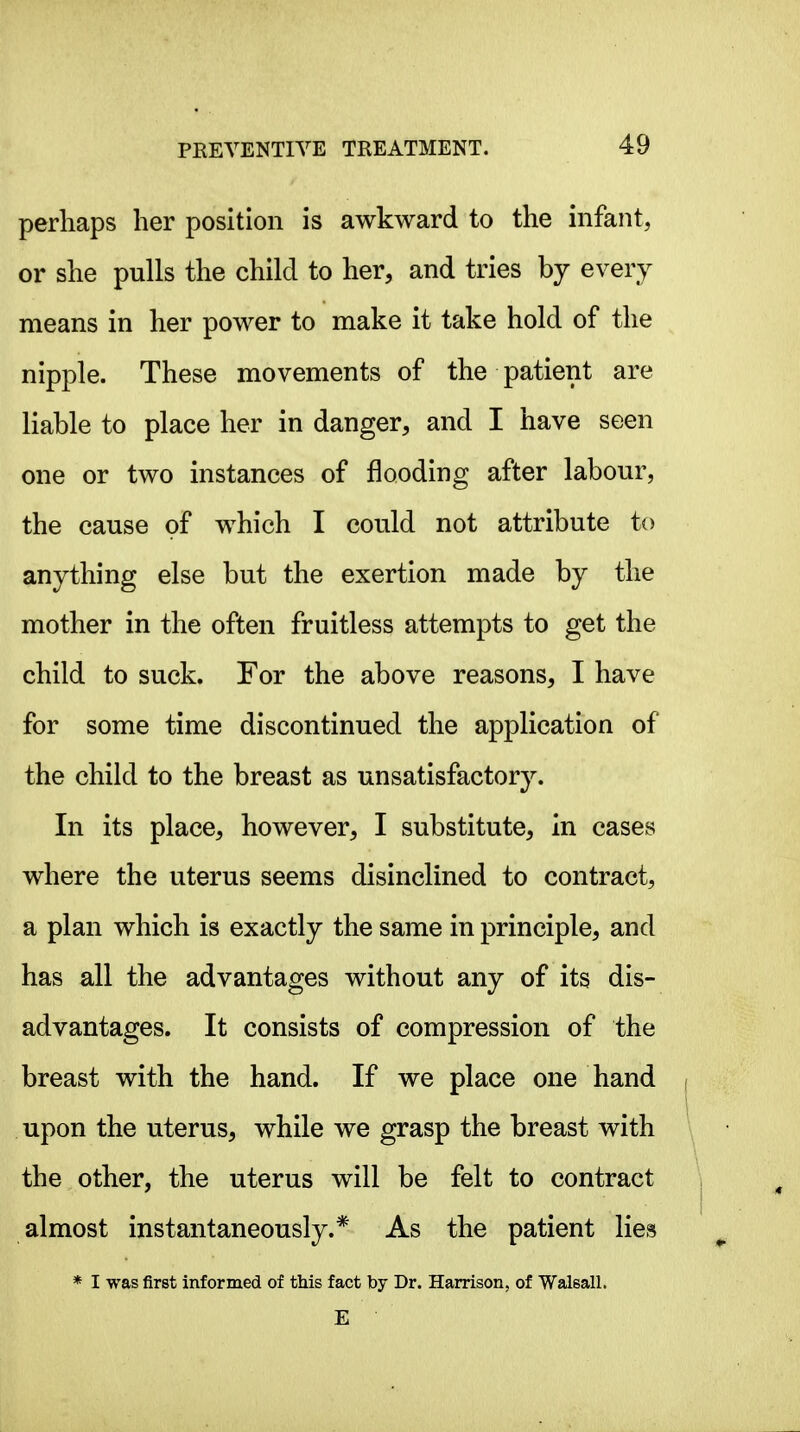 perhaps her position is awkward to the infant, or she pulls the child to her, and tries by every means in her power to make it take hold of the nipple. These movements of the patient are liable to place her in danger, and I have seen one or two instances of flooding after labour, the cause of which I could not attribute to anything else but the exertion made by the mother in the often fruitless attempts to get the child to suck. For the above reasons, I have for some time discontinued the application of the child to the breast as unsatisfactory. In its place, however, I substitute, in cases where the uterus seems disinclined to contract, a plan which is exactly the same in principle, and has all the advantages without any of its dis- advantages. It consists of compression of the breast with the hand. If we place one hand upon the uterus, while we grasp the breast with the other, the uterus will be felt to contract almost instantaneously.* As the patient lies * I was first informed of this fact by Dr. Harrison, of Walsall. E