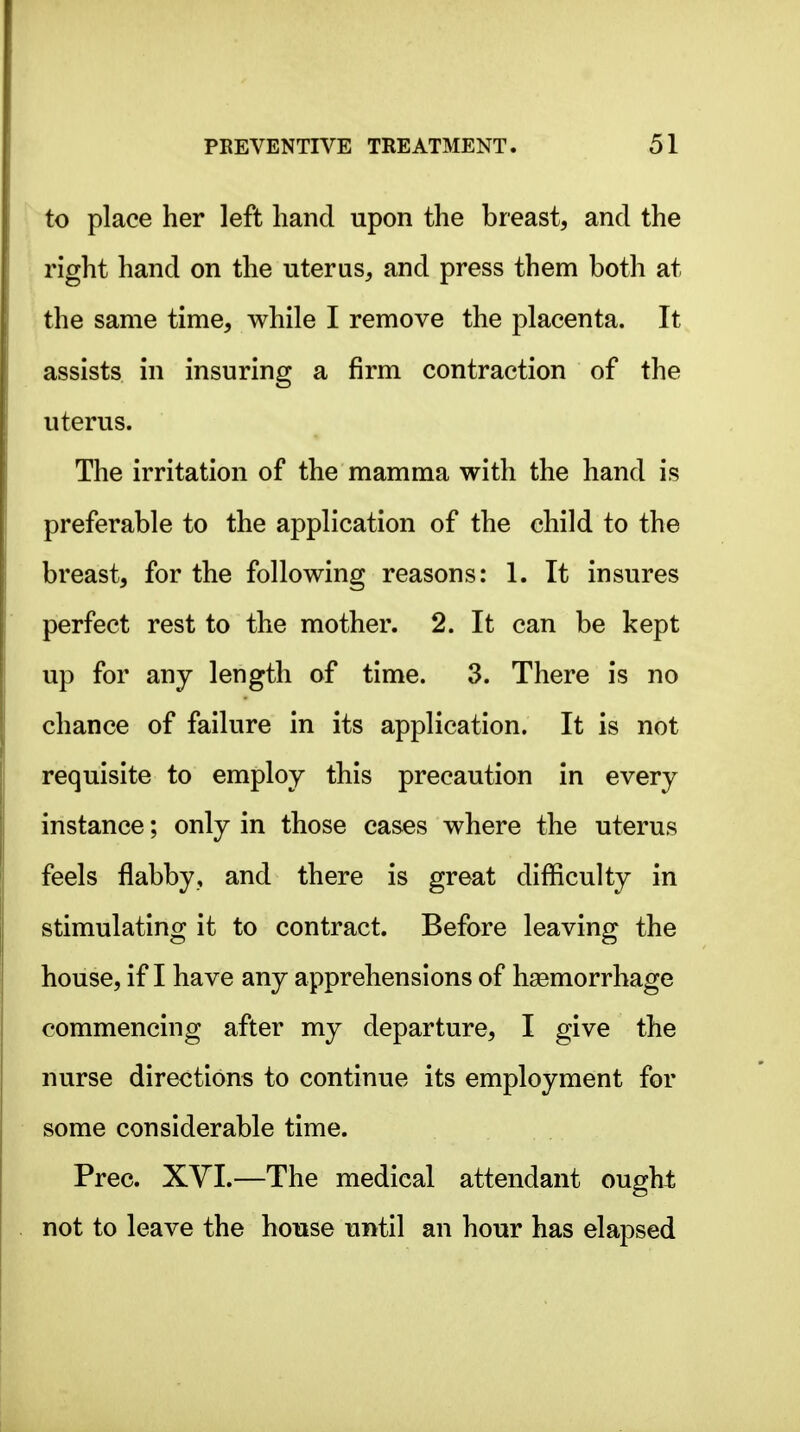 to place her left hand upon the breast, and the right hand on the uterus, and press them both at the same time, while I remove the placenta. It assists in insuring a firm contraction of the uterus. The irritation of the mamma with the hand is preferable to the application of the child to the breast, for the following reasons: 1. It insures perfect rest to the mother. 2. It can be kept up for any length of time. 3. There is no chance of failure in its application. It is not requisite to employ this precaution in every instance; only in those cases where the uterus feels flabby, and there is great difficulty in stimulating it to contract. Before leaving the house, if I have any apprehensions of haemorrhage commencing after my departure, I give the nurse directions to continue its employment for some considerable time. Prec. XVI.—The medical attendant ought not to leave the house until an hour has elapsed