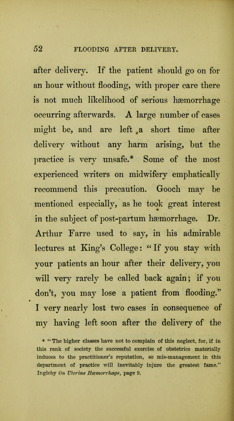 after delivery. If the patient should go on for an hour without flooding, with proper care there is not much likelihood of serious haemorrhage occurring afterwards. A large number of cases might be, and are left ^a short time after delivery without any harm arising, but the practice is very unsafe.* Some of the most experienced writers on midwifery emphatically recommend this precaution. Gooch may be mentioned especially, as he took great interest in the subject of post-partum haemorrhage. Dr. Arthur Farre used to say, in his admirable lectures at King's College: If you stay with your patients an hour after their delivery, you will very rarely be called back again; if you don't, you may lose a patient from flooding. I very nearly lost two cases in consequence of my having left soon after the delivery of the *  The higher classes have not to complain of this neglect, for, if in this rank of society the successful exercise of obstetrics materially induces to the practitioner's reputation, so mis-management in this department of practice will inevitably injure the greatest fame. Ir.gleby On Uterine Hcemorrhage, page 9.