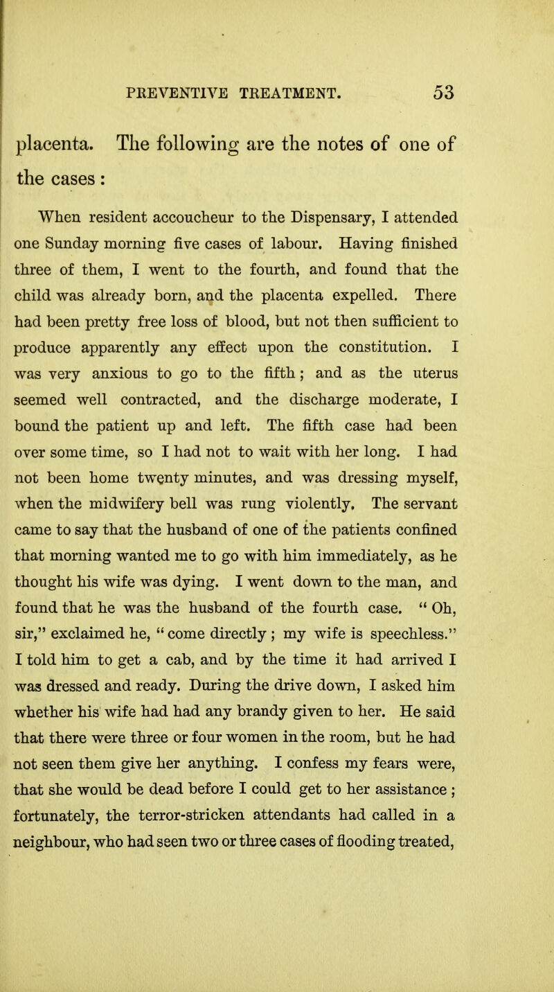 placenta. The following are the notes of one of the cases: When resident accoucheur to the Dispensary, I attended one Sunday morning five cases of labour. Having finished three of them, I vp-ent to the fourth, and found that the child was already born, and the placenta expelled. There had been pretty free loss of blood, but not then sufiicient to produce apparently any effect upon the constitution. I was very anxious to go to the fifth; and as the uterus seemed well contracted, and the discharge moderate, I bound the patient up and left. The fifth case had been over some time, so I had not to wait with her long. I had not been home twenty minutes, and was dressing myself, when the midwifery bell was rung violently. The servant came to say that the husband of one of the patients confined that morning wanted me to go with him immediately, as he thought his wife was dying. I went down to the man, and found that he was the husband of the fourth case.  Oh, sir, exclaimed he,  come directly ; my wife is speechless. I told him to get a cab, and by the time it had arrived I was dressed and ready. During the drive down, I asked him whether his wife had had any brandy given to her. He said that there were three or four women in the room, but he had not seen them give her anything. I confess my fears were, that she would be dead before I could get to her assistance ; fortunately, the terror-stricken attendants had called in a neighbour, who had seen two or three cases of flooding treated,