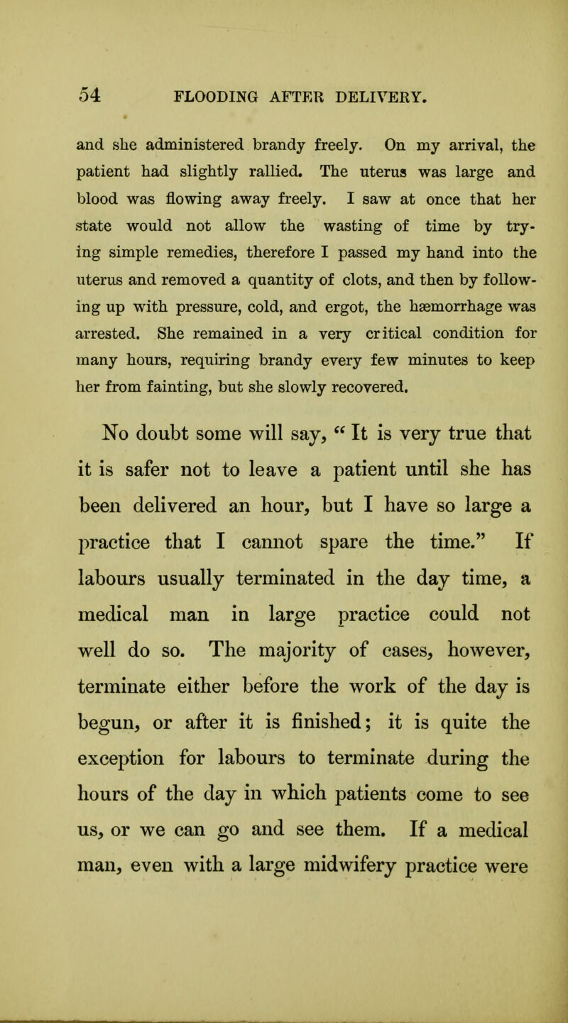 and she administered brandy freely. On my arrival, the patient had slightly rallied. The uterus was large and blood was flowing away freely. I saw at once that her state would not allow the wasting of time by try- ing simple remedies, therefore I passed my hand into the uterus and removed a quantity of clots, and then by follow- ing up with pressure, cold, and ergot, the haemorrhage was arrested. She remained in a very critical condition for many hours, requiring brandy every few minutes to keep her from fainting, but she slowly recovered. No doubt some will say,  It is very true that it is safer not to leave a patient until she has been delivered an hour, but I have so large a practice that I cannot spare the time. If labours usually terminated in the day time, a medical man in large practice could not well do so. The majority of cases, however, terminate either before the work of the day is begun, or after it is finished; it is quite the exception for labours to terminate during the hours of the day in which patients come to see us, or we can go and see them. If a medical man, even with a large midwifery practice were