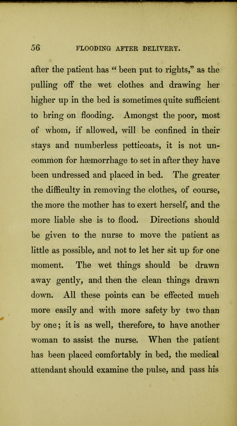 after the patient has  been put to rights, as the pulling off the wet clothes and drawing her higher up in the bed is sometimes quite sufficient to bring on flooding. Amongst the poor, most of whom, if allowed, will be confined in their stays and numberless petticoats, it is not un- common for hemorrhage to set in after they have been undressed and placed in bed. The greater the difficulty in removing the clothes, of course, the more the mother has to exert herself, and the more liable she is to flood. Directions should be given to the nurse to move the patient as little as possible, and not to let her sit up for one moment. The wet things should be drawn away gently, and then the clean things drawn down. All these points can be effected much more easily and with more safety by two than by one; it is as well, therefore, to have another woman to assist the nurse. When the patient has been placed comfortably in bed, the medical attendant should examine the pulse, and pass his