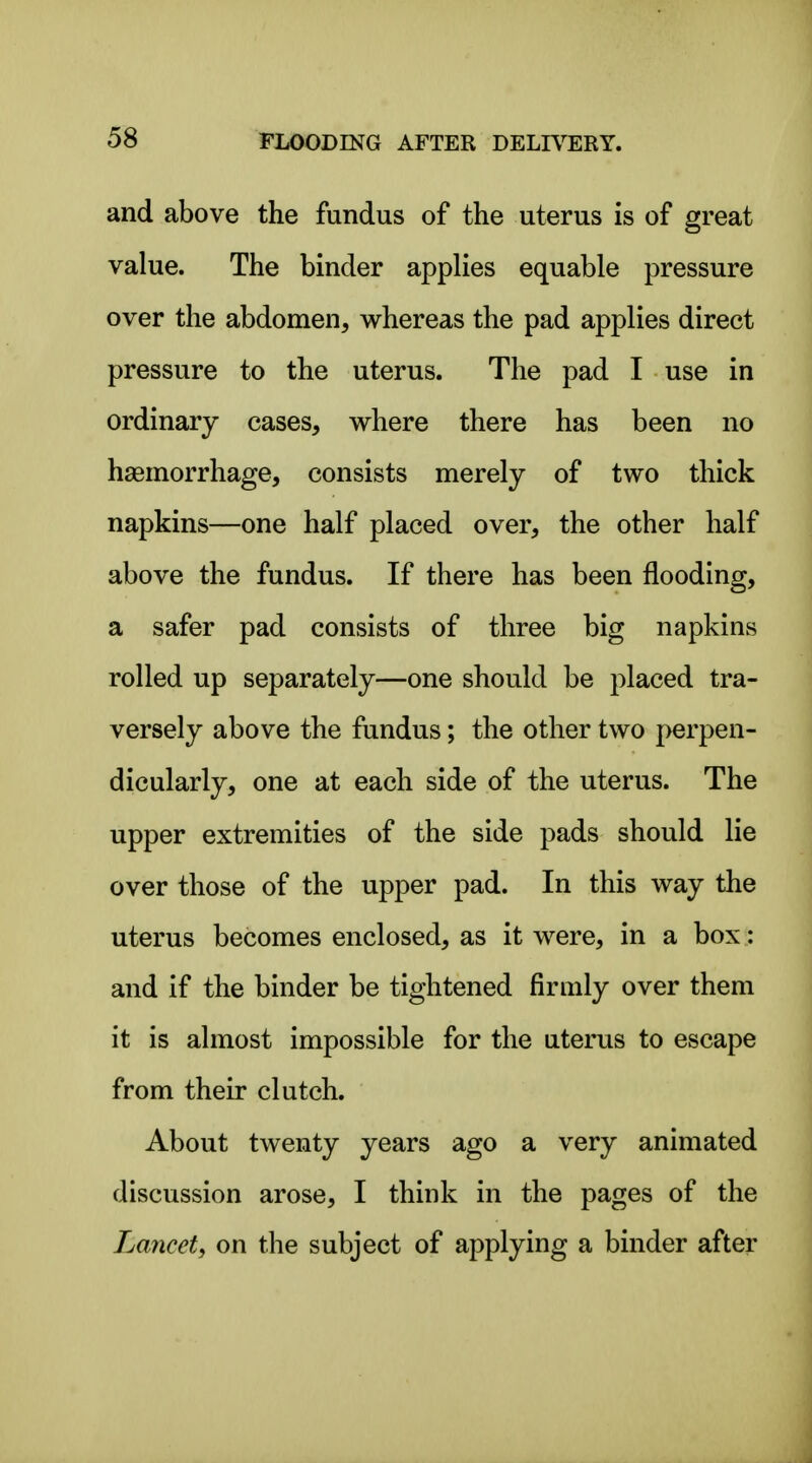 and above the fundus of the uterus is of great value. The binder applies equable pressure over the abdomen, whereas the pad applies direct pressure to the uterus. The pad I use in ordinary cases, where there has been no haemorrhage, consists merely of two thick napkins—one half placed over, the other half above the fundus. If there has been flooding, a safer pad consists of three big napkins rolled up separately—one should be placed tra- versely above the fundus; the other two perpen- dicularly, one at each side of the uterus. The upper extremities of the side pads should lie over those of the upper pad. In this way the uterus becomes enclosed, as it were, in a box: and if the binder be tightened firmly over them it is almost impossible for the uterus to escape from their clutch. About twenty years ago a very animated discussion arose, I think in the pages of the Lancet, on the subject of applying a binder after