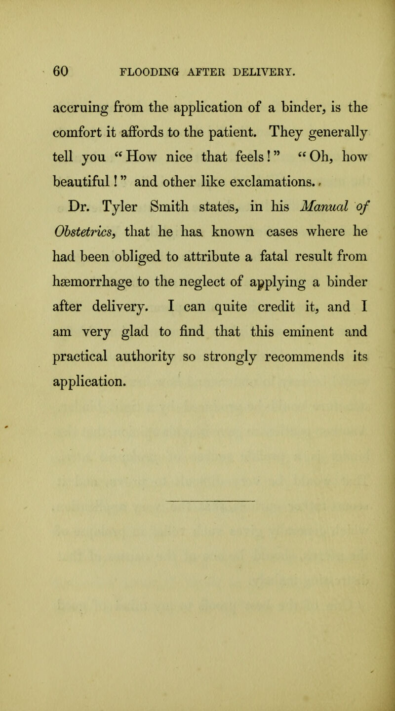 accruing from the application of a binder, is the comfort it affords to the patient. They generally tell you How nice that feels! Oh, how beautiful! and other like exclamations.. Dr. Tyler Smith states, in his Manual of Obstetrics, that he ha& known cases where he had been obliged to attribute a fatal result from haemorrhage to the neglect of applying a binder after delivery. I can quite credit it, and I am very glad to find that this eminent and practical authority so strongly recommends its application.