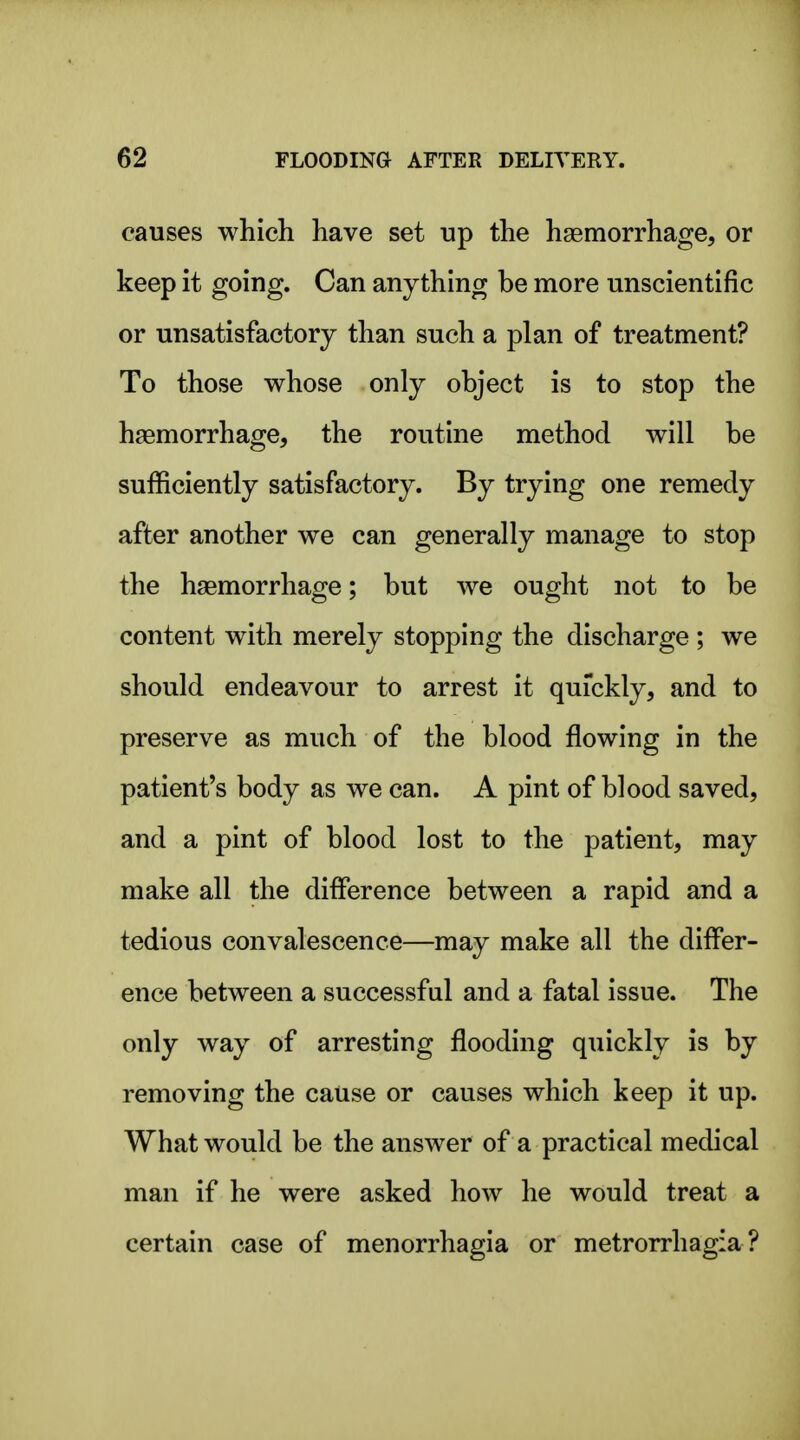 causes which have set up the haemorrhage, or keep it going. Can anything be more unscientific or unsatisfactory than such a plan of treatment? To those whose only object is to stop the haemorrhage, the routine method will be sufficiently satisfactory. By trying one remedy after another we can generally manage to stop the haemorrhage; but we ought not to be content with merely stopping the discharge ; we should endeavour to arrest it quickly, and to preserve as much of the blood flowing in the patient's body as we can. A pint of blood saved, and a pint of blood lost to the patient, may make all the difference between a rapid and a tedious convalescence—may make all the differ- ence between a successful and a fatal issue. The only way of arresting flooding quickly is by removing the cause or causes which keep it up. What would be the answer of a practical medical man if he were asked how he would treat a certain case of menorrhagia or metrorrhagia ?
