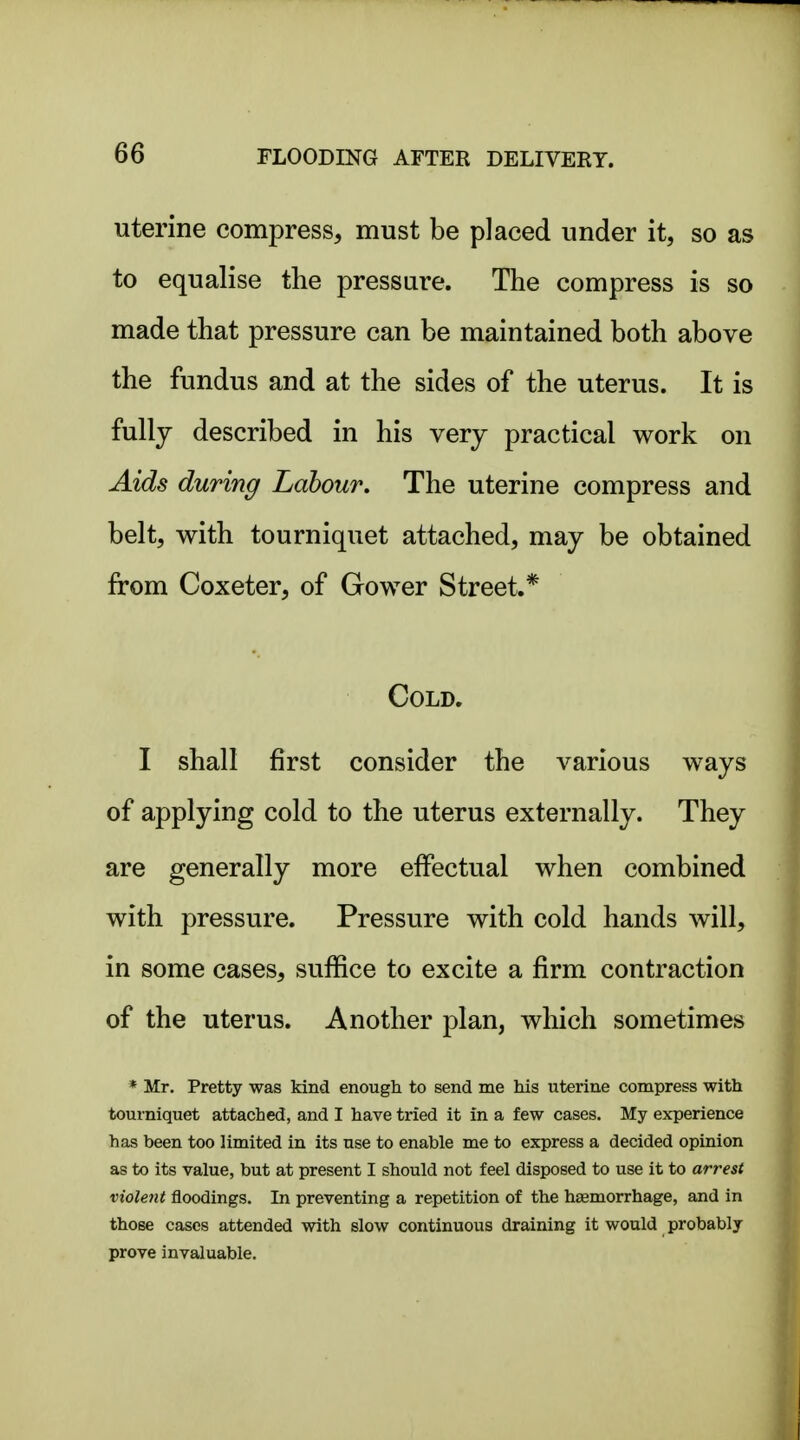 uterine compress, must be placed under it, so as to equalise the pressure. The compress is so made that pressure can be maintained both above the fundus and at the sides of the uterus. It is fullj described in his very practical work on Aids during Labour. The uterine compress and belt, with tourniquet attached, may be obtained from Coxeter, of Gower Street.* Cold. I shall first consider the various ways of applying cold to the uterus externally. They are generally more effectual when combined with pressure. Pressure with cold hands will, in some cases, suffice to excite a firm contraction of the uterus. Another plan, which sometimes * Mr. Pretty was kind enough to send me his uterine compress with tourniquet attached, and I have tried it in a few cases. My experience has been too limited in its use to enable me to express a decided opinion as to its value, but at present I should not feel disposed to use it to arrest violent floodings. In preventing a repetition of the haemorrhage, and in those cases attended with slow continuous draining it would probably prove invaluable.