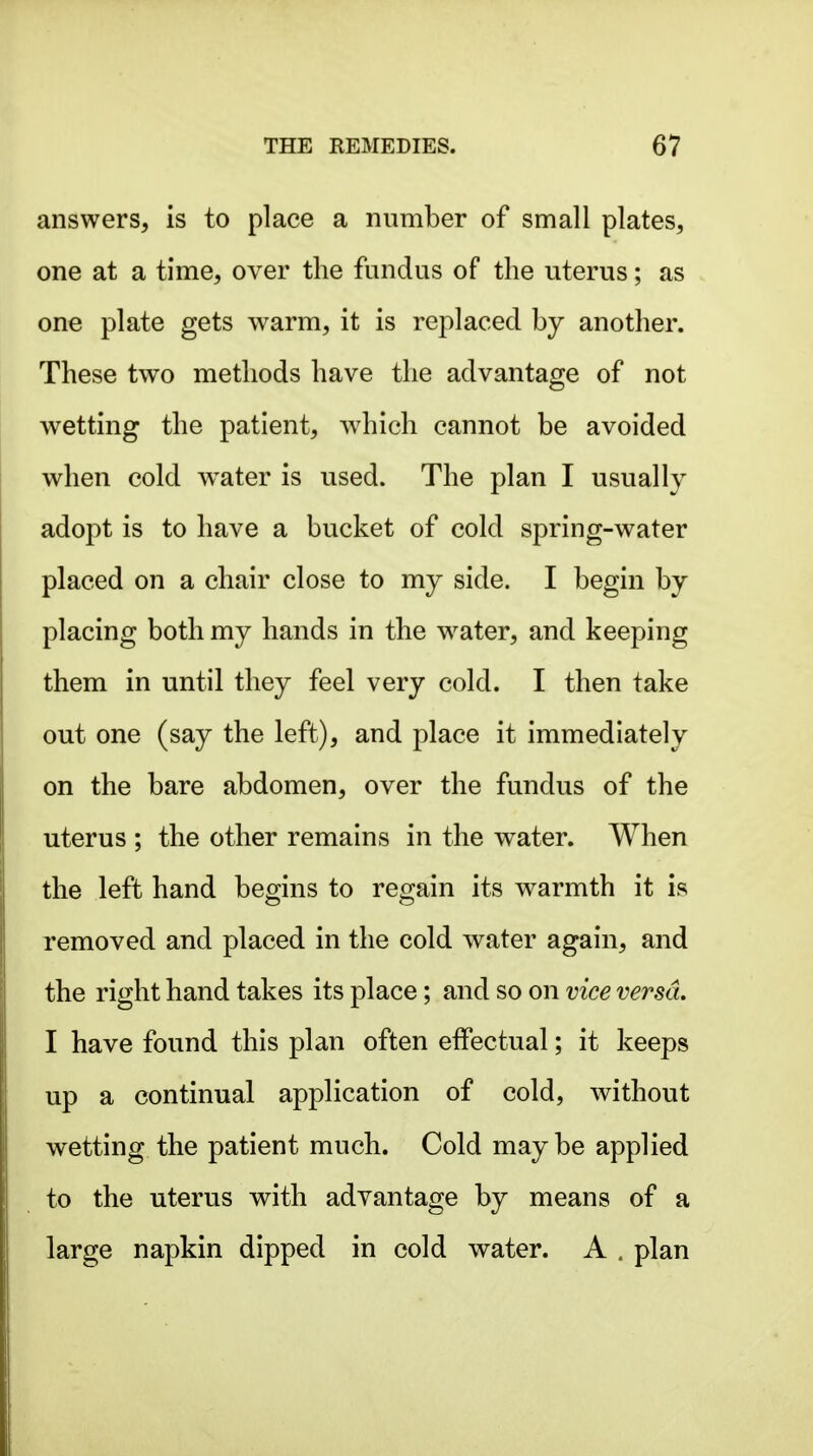 answers, is to place a number of small plates, one at a time, over the fundus of the uterus; as one plate gets warm, it is replaced by another. These two methods have the advantage of not wetting the patient, which cannot be avoided when cold w^ater is used. The plan I usually adopt is to have a bucket of cold spring-water placed on a chair close to my side. I begin by placing both my hands in the w^ater, and keeping them in until they feel very cold. I then take out one (say the left), and place it immediately on the bare abdomen, over the fundus of the uterus ; the other remains in the water. When the left hand begins to regain its w^armth it is removed and placed in the cold water again, and the right hand takes its place; and so on vice versa. I have found this plan often effectual; it keeps up a continual application of cold, without wetting the patient much. Cold maybe applied to the uterus with advantage by means of a large napkin dipped in cold water. A . plan