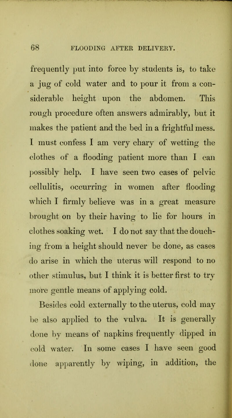 frequently put into force by students is, to take a jug of cold water and to pour it from a con- siderable height upon the abdomen. This rough procedure often answers admirably, but it makes the patient and the bed in a frightful mess. I must confess I am very chary of wetting the clothes of a flooding patient more than I can ])ossibly help. I have seen two cases of pelvic cellulitis, occurring in women after flooding which I firmly believe was in a great measure brought on by their having to lie for hours in clothes soaking wet. I do not say that the douch- ing from a height should never be done, as cases do arise in which the uterus will respond to no other stimulus, but I think it is better first to try more gentle means of applying cold. Besides cold externally to the uterus, cold may l)e also applied to the vulva. It is generally done by means of napkins frequently dipped in cold water. In some cases I have seen good (lone apparently by wiping, in addition, the
