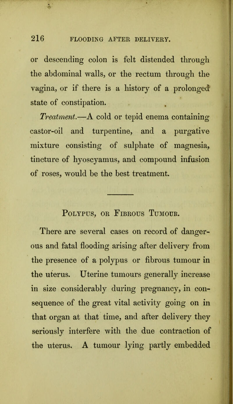or descending colon is felt distended through the abdominal walls, or the rectum through the vagina, or if there is a history of a prolonged state of constipation. Treatment.—A cold or tepid enema containing castor-oil and turpentine, and a purgative mixture consisting of sulphate of magnesia, tincture of hyoscyamus, and compound infusion of roses, would be the best treatment. Polypus, or Fibrous Tumour. There are several cases on record of danger- ous and fatal flooding arising after delivery from the presence of a polypus or fibrous tumour in the uterus. Uterine tumours generally increase in size considerably during pregnancy, in con- sequence of the great vital activity going on in that organ at that time, and after delivery they seriously interfere with the due contraction of the uterus. A tumour lying partly embedded