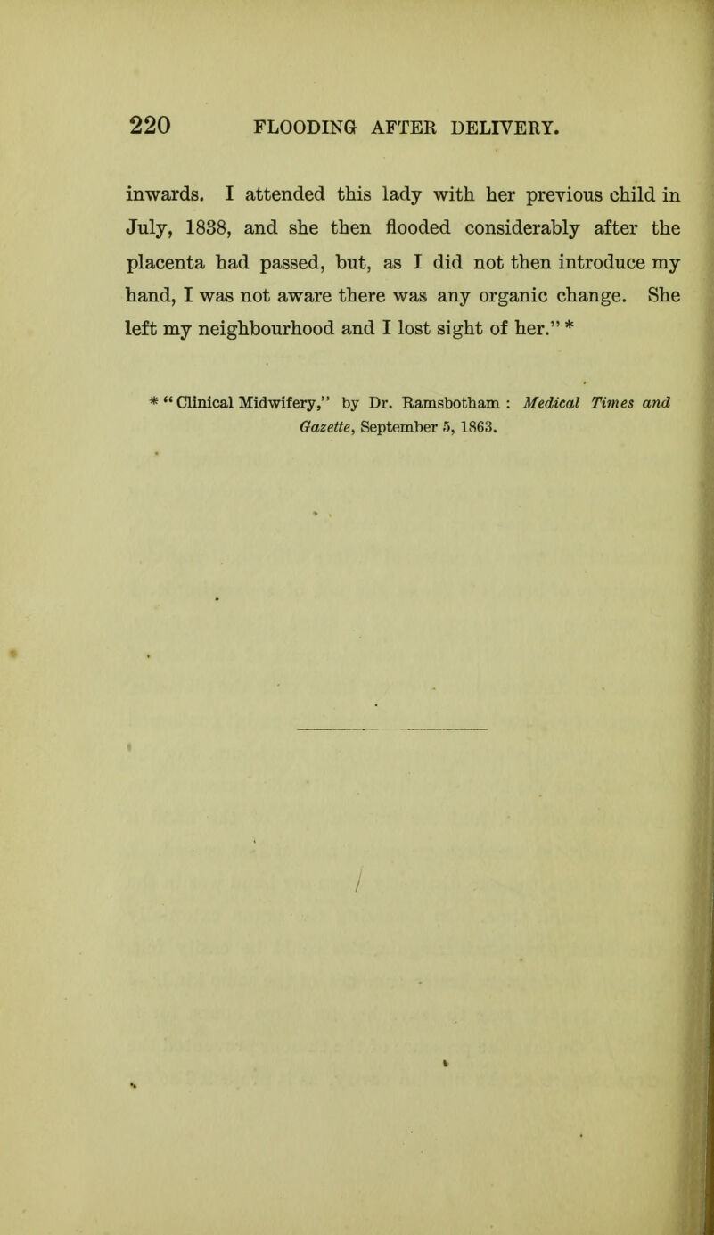 inwards. I attended this lady with her previous child in July, 1838, and she then flooded considerably after the placenta had passed, but, as I did not then introduce my hand, I was not aware there was any organic change. She left my neighbourhood and I lost sight of her. * * *' Clinical Midwifery, by Dr. Ramsbotham : Medical Times and Gazette, September 5, 1863. /